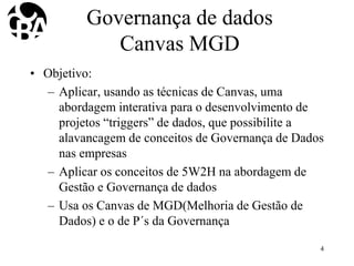 Governança de dados
Canvas MGD
• Objetivo:
– Aplicar, usando as técnicas de Canvas, uma
abordagem interativa para o desenvolvimento de
projetos “triggers” de dados, que possibilite a
alavancagem de conceitos de Governança de Dados
nas empresas
– Aplicar os conceitos de 5W2H na abordagem de
Gestão e Governança de dados
– Usa os Canvas de MGD(Melhoria de Gestão de
Dados) e o de P´s da Governança
4
 