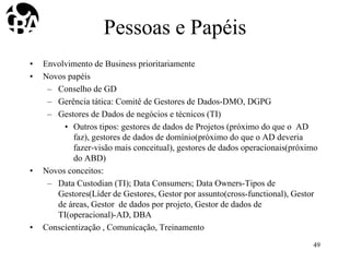 Pessoas e Papéis
• Envolvimento de Business prioritariamente
• Novos papéis
– Conselho de GD
– Gerência tática: Comitê de Gestores de Dados-DMO, DGPG
– Gestores de Dados de negócios e técnicos (TI)
• Outros tipos: gestores de dados de Projetos (próximo do que o AD
faz), gestores de dados de domínio(próximo do que o AD deveria
fazer-visão mais conceitual), gestores de dados operacionais(próximo
do ABD)
• Novos conceitos:
– Data Custodian (TI); Data Consumers; Data Owners-Tipos de
Gestores(Líder de Gestores, Gestor por assunto(cross-functional), Gestor
de áreas, Gestor de dados por projeto, Gestor de dados de
TI(operacional)-AD, DBA
• Conscientização , Comunicação, Treinamento
49
 