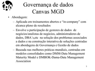 Governança de dados
Canvas MGD
• Abordagem:
– Aplicada em treinamentos abertos e “in-company” com
alcance pleno de resultados
– Envolve a participação de gestores de dados de
negócios/analistas de negócios, administradores de
dados, DBA´s,etc na solução dos problemas associados
a dados e na construção interativa de soluções centradas
em abordagens de Governança e Gestão de dados
– Baseada nas melhores práticas mundiais, centradas em
modelos consolidados como DMM-Data Management
Maturity Model e DMBOK-Dama-Data Management
Association
5
 