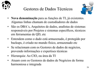 Gestores de Dados Técnicos
• Nova denominação para as funções de TI, já existentes.
Algumas linhas chamam de custodiadores de dados
• São os DBA´s, Arquitetos de dados, analistas de sistemas
responsáveis por Projetos e sistemas específicos, técnicos
em ferramentas de QD, etc
• Entendem como o dado está armazenado, é protegido por
backups, é criado no mundo físico, armazenado etc
• Se relacionam com os Gestores de dados de negócios,
provendo informações e expertises técnicas
• Hierarquia: Ao CIO, ou área da TI
• Atuam com os Gestores de dados de Negócios de forma
harmoniosa e integrada
58
 
