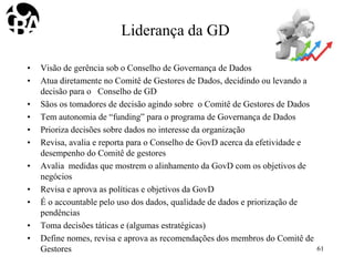 Liderança da GD
• Visão de gerência sob o Conselho de Governança de Dados
• Atua diretamente no Comitê de Gestores de Dados, decidindo ou levando a
decisão para o Conselho de GD
• Sãos os tomadores de decisão agindo sobre o Comitê de Gestores de Dados
• Tem autonomia de “funding” para o programa de Governança de Dados
• Prioriza decisões sobre dados no interesse da organização
• Revisa, avalia e reporta para o Conselho de GovD acerca da efetividade e
desempenho do Comitê de gestores
• Avalia medidas que mostrem o alinhamento da GovD com os objetivos de
negócios
• Revisa e aprova as políticas e objetivos da GovD
• É o accountable pelo uso dos dados, qualidade de dados e priorização de
pendências
• Toma decisões táticas e (algumas estratégicas)
• Define nomes, revisa e aprova as recomendações dos membros do Comitê de
Gestores 61
 