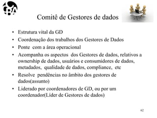 Comitê de Gestores de dados
• Estrutura vital da GD
• Coordenação dos trabalhos dos Gestores de Dados
• Ponte com a área operacional
• Acompanha os aspectos dos Gestores de dados, relativos a
ownership de dados, usuários e consumidores de dados,
metadados, qualidade de dados, compliance, etc
• Resolve pendências no âmbito dos gestores de
dados(assunto)
• Liderado por coordenadores de GD, ou por um
coordenador(Líder de Gestores de dados)
62
 