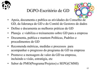 DGPO-Escritório de GD
• Apoia, documenta e publica as atividades do Conselho de
GD, da liderança de GD e do Comitê de Gestores de dados
• Define e documenta as melhores práticas de GD
• Planeja e viabiliza o treinamento sobre GD para a empresa
• Documenta, publica e mantem Políticas, Padrões e
procedimentos de GD
• Recomenda métricas, medidas e processos para
acompanhar o progresso do programa de GD na empresa
• Promove a mensagem de valor da GD na empresa,
incluindo a visão, estratégia, etc
• Sabor de PMO(Programa/Projetos) e SEPG(CMMI)
63
 