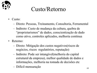 Custo/Retorno
• Custo:
– Direto: Pessoas, Treinamento, Consultoria, Ferramental
– Indireto: Custo de mudança da cultura, quebra de
“proprietarismos” de dados, conscientização de dado
como ativo, controles aplicados, melhoria contínua
• Retorno:
– Direto: Mitigação dos custos negativos(riscos de
negócios, riscos regulatórios, reputação)
– Indireto: Pode ser intangível(melhoria do capital
estrutural da empresa), melhor qualidade de dados e
informações, melhoria na tomada de decisões etc
– Difícil mensuração 69
 