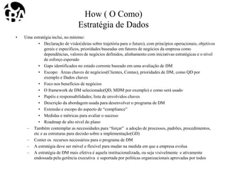 How ( O Como)
Estratégia de Dados
• Uma estratégia inclui, no mínimo:
• Declaração de visão(ideias sobre trajetória para o futuro), com princípios operacionais, objetivos
gerais e específicos, prioridades baseadas em fatores de negócios da empresa como
dependências, valores de negócios definidos, alinhamento com iniciativas estratégicas e o nível
de esforço esperado
• Gaps identificados no estado corrente baseado em uma avaliação de DM
• Escopo: Áreas chaves de negócios(Clientes, Contas), prioridades de DM, como QD por
exemplo e Dados chaves
• Foco nos benefícios de negócios
• O framework de DM selecionado(QD, MDM por exemplo) e como será usado
• Papéis e responsabilidades; lista de envolvidos chaves
• Descrição da abordagem usada para desenvolver o programa de DM
• Extensão e escopo do aspecto de “compliance”
• Medidas e métricas para avaliar o sucesso
• Roadmap de alto nível do plano
– Também contemplar as necessidades para “forçar” a adoção de processos, padrões, procedimentos,
etc e as estruturas para decisão sobre a implementação(GD)
– Conter os recursos necessários para o programa de DM
– A estratégia deve ser móvel e flexível para mudar na medida em que a empresa evolua
– A estratégia de DM mais efetiva é aquela institucionalizada, ou seja visivelmente e ativamente
endossada pela gerência executiva e suportada por políticas organizacionais aprovadas por todos
 