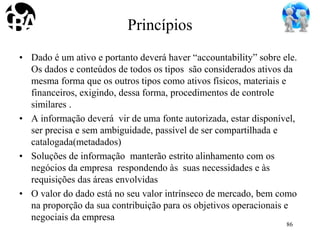 Princípios
• Dado é um ativo e portanto deverá haver “accountability” sobre ele.
Os dados e conteúdos de todos os tipos são considerados ativos da
mesma forma que os outros tipos como ativos físicos, materiais e
financeiros, exigindo, dessa forma, procedimentos de controle
similares .
• A informação deverá vir de uma fonte autorizada, estar disponível,
ser precisa e sem ambiguidade, passível de ser compartilhada e
catalogada(metadados)
• Soluções de informação manterão estrito alinhamento com os
negócios da empresa respondendo às suas necessidades e às
requisições das áreas envolvidas
• O valor do dado está no seu valor intrínseco de mercado, bem como
na proporção da sua contribuição para os objetivos operacionais e
negociais da empresa
86
 