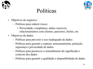 Políticas
• Objetivos de negócios:
– Políticas para reduzir riscos:
• Privacidade, compliance, dados sensíveis,
relacionamentos com clientes, parceiros, fusões, etc
• Objetivos de dados
– Políticas para prevenir o uso inadequado de dados
– Políticas para garantir a captura, armazenamento, proteção,
segurança e privacidade de dados
– Políticas para promover o entendimento do significado e
contexto dos dados
– Políticas para garantir a qualidade e disponibilidade de dados
91
 
