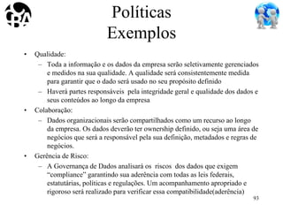 Políticas
Exemplos
• Qualidade:
– Toda a informação e os dados da empresa serão seletivamente gerenciados
e medidos na sua qualidade. A qualidade será consistentemente medida
para garantir que o dado será usado no seu propósito definido
– Haverá partes responsáveis pela integridade geral e qualidade dos dados e
seus conteúdos ao longo da empresa
• Colaboração:
– Dados organizacionais serão compartilhados como um recurso ao longo
da empresa. Os dados deverão ter ownership definido, ou seja uma área de
negócios que será a responsável pela sua definição, metadados e regras de
negócios.
• Gerência de Risco:
– A Governança de Dados analisará os riscos dos dados que exigem
“compliance” garantindo sua aderência com todas as leis federais,
estatutárias, políticas e regulações. Um acompanhamento apropriado e
rigoroso será realizado para verificar essa compatibilidade(aderência)
93
 