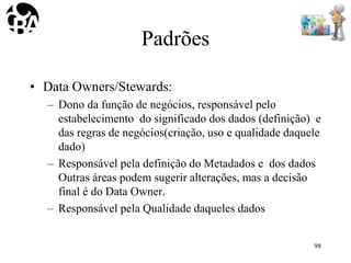 Padrões
• Data Owners/Stewards:
– Dono da função de negócios, responsável pelo
estabelecimento do significado dos dados (definição) e
das regras de negócios(criação, uso e qualidade daquele
dado)
– Responsável pela definição do Metadados e dos dados
Outras áreas podem sugerir alterações, mas a decisão
final é do Data Owner.
– Responsável pela Qualidade daqueles dados
98
 