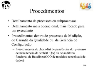 Procedimentos
• Detalhamento de processos ou subprocessos
• Detalhamento mais operacional, mais focado para
um executante
• Procedimentos dentro de processos de Medição,
de Garantia da Qualidade ou de Gerência de
Configuração
– Procedimentos de check-list de pendências do processo
de manutenção de senha(GQA) ou de auditoria
funcional de Baselines(GCO de modelos conceituais de
dados)
104
 