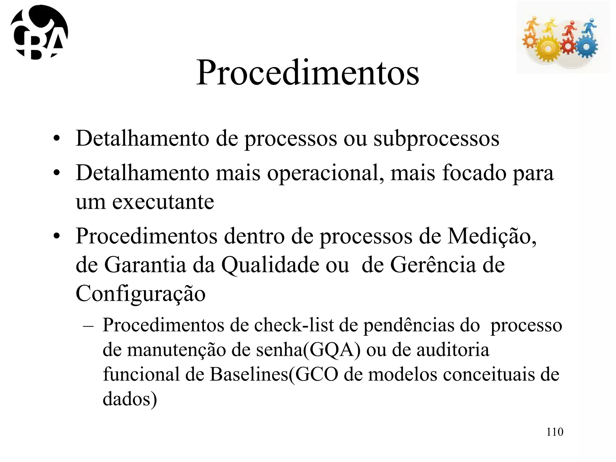 Procedimentos
• Detalhamento de processos ou subprocessos
• Detalhamento mais operacional, mais focado para
um executante
• Procedimentos dentro de processos de Medição,
de Garantia da Qualidade ou de Gerência de
Configuração
– Procedimentos de check-list de pendências do processo
de manutenção de senha(GQA) ou de auditoria
funcional de Baselines(GCO de modelos conceituais de
dados)
110
 