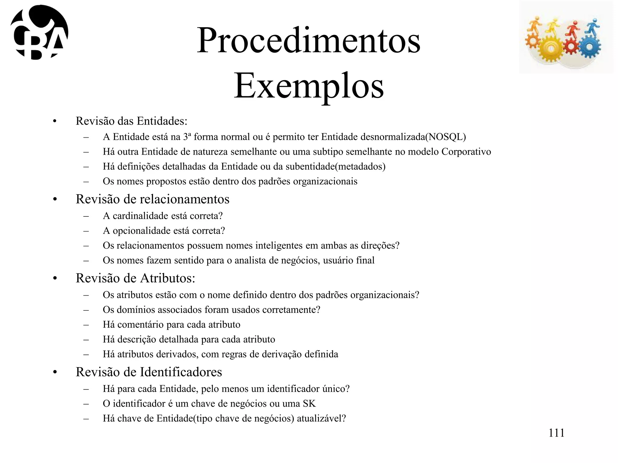 Procedimentos
Exemplos
• Revisão das Entidades:
– A Entidade está na 3ª forma normal ou é permito ter Entidade desnormalizada(NOSQL)
– Há outra Entidade de natureza semelhante ou uma subtipo semelhante no modelo Corporativo
– Há definições detalhadas da Entidade ou da subentidade(metadados)
– Os nomes propostos estão dentro dos padrões organizacionais
• Revisão de relacionamentos
– A cardinalidade está correta?
– A opcionalidade está correta?
– Os relacionamentos possuem nomes inteligentes em ambas as direções?
– Os nomes fazem sentido para o analista de negócios, usuário final
• Revisão de Atributos:
– Os atributos estão com o nome definido dentro dos padrões organizacionais?
– Os domínios associados foram usados corretamente?
– Há comentário para cada atributo
– Há descrição detalhada para cada atributo
– Há atributos derivados, com regras de derivação definida
• Revisão de Identificadores
– Há para cada Entidade, pelo menos um identificador único?
– O identificador é um chave de negócios ou uma SK
– Há chave de Entidade(tipo chave de negócios) atualizável?
111
 
