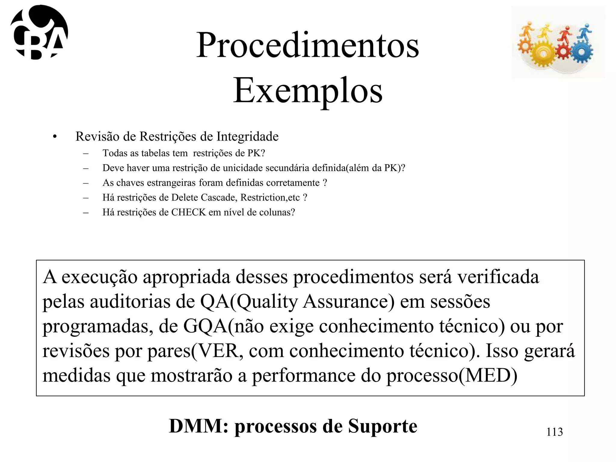 Procedimentos
Exemplos
• Revisão de Restrições de Integridade
– Todas as tabelas tem restrições de PK?
– Deve haver uma restrição de unicidade secundária definida(além da PK)?
– As chaves estrangeiras foram definidas corretamente ?
– Há restrições de Delete Cascade, Restriction,etc ?
– Há restrições de CHECK em nível de colunas?
A execução apropriada desses procedimentos será verificada
pelas auditorias de QA(Quality Assurance) em sessões
programadas, de GQA(não exige conhecimento técnico) ou por
revisões por pares(VER, com conhecimento técnico). Isso gerará
medidas que mostrarão a performance do processo(MED)
DMM: processos de Suporte 113
 