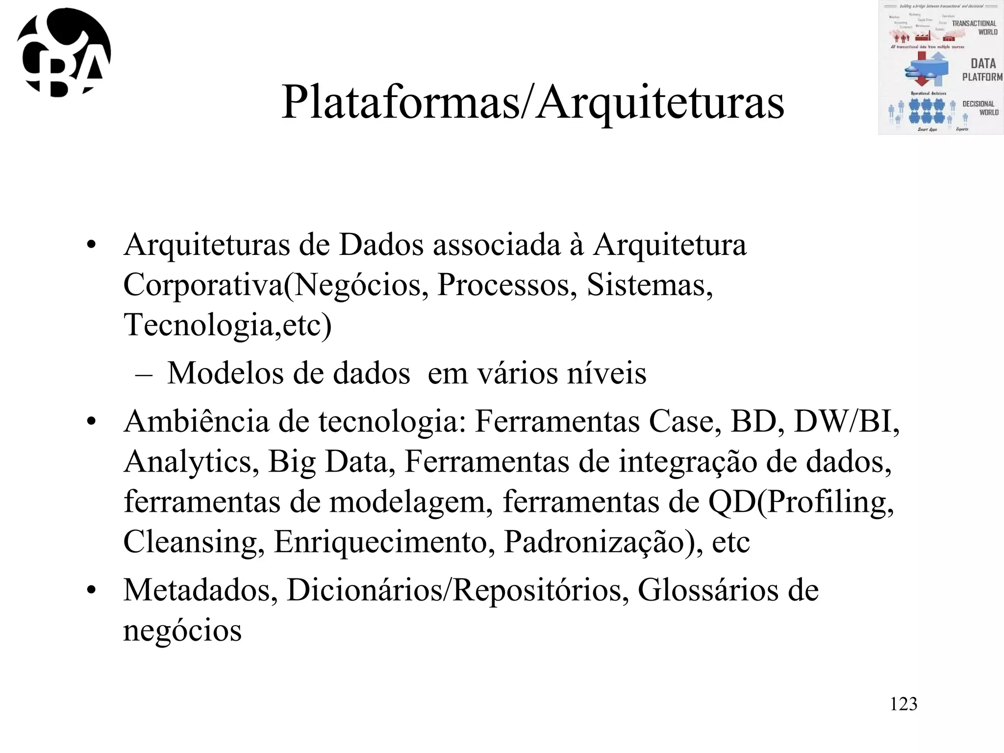 Plataformas/Arquiteturas
• Arquiteturas de Dados associada à Arquitetura
Corporativa(Negócios, Processos, Sistemas,
Tecnologia,etc)
– Modelos de dados em vários níveis
• Ambiência de tecnologia: Ferramentas Case, BD, DW/BI,
Analytics, Big Data, Ferramentas de integração de dados,
ferramentas de modelagem, ferramentas de QD(Profiling,
Cleansing, Enriquecimento, Padronização), etc
• Metadados, Dicionários/Repositórios, Glossários de
negócios
123
 