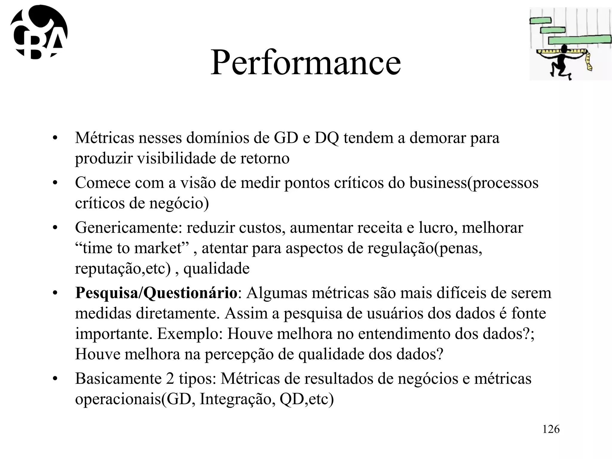 Performance
• Métricas nesses domínios de GD e DQ tendem a demorar para
produzir visibilidade de retorno
• Comece com a visão de medir pontos críticos do business(processos
críticos de negócio)
• Genericamente: reduzir custos, aumentar receita e lucro, melhorar
“time to market” , atentar para aspectos de regulação(penas,
reputação,etc) , qualidade
• Pesquisa/Questionário: Algumas métricas são mais difíceis de serem
medidas diretamente. Assim a pesquisa de usuários dos dados é fonte
importante. Exemplo: Houve melhora no entendimento dos dados?;
Houve melhora na percepção de qualidade dos dados?
• Basicamente 2 tipos: Métricas de resultados de negócios e métricas
operacionais(GD, Integração, QD,etc)
126
 