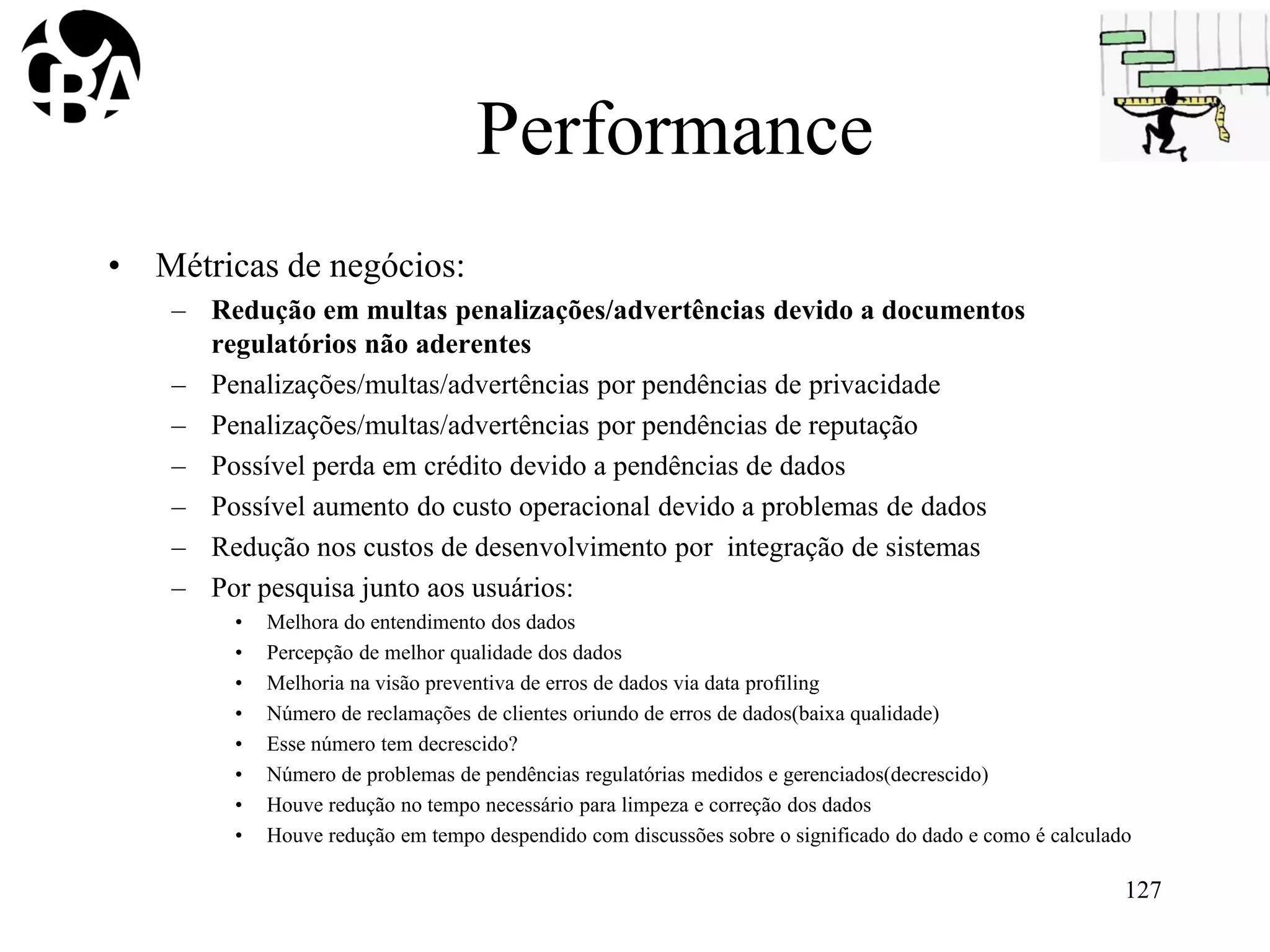 Performance
• Métricas de negócios:
– Redução em multas penalizações/advertências devido a documentos
regulatórios não aderentes
– Penalizações/multas/advertências por pendências de privacidade
– Penalizações/multas/advertências por pendências de reputação
– Possível perda em crédito devido a pendências de dados
– Possível aumento do custo operacional devido a problemas de dados
– Redução nos custos de desenvolvimento por integração de sistemas
– Por pesquisa junto aos usuários:
• Melhora do entendimento dos dados
• Percepção de melhor qualidade dos dados
• Melhoria na visão preventiva de erros de dados via data profiling
• Número de reclamações de clientes oriundo de erros de dados(baixa qualidade)
• Esse número tem decrescido?
• Número de problemas de pendências regulatórias medidos e gerenciados(decrescido)
• Houve redução no tempo necessário para limpeza e correção dos dados
• Houve redução em tempo despendido com discussões sobre o significado do dado e como é calculado
127
 