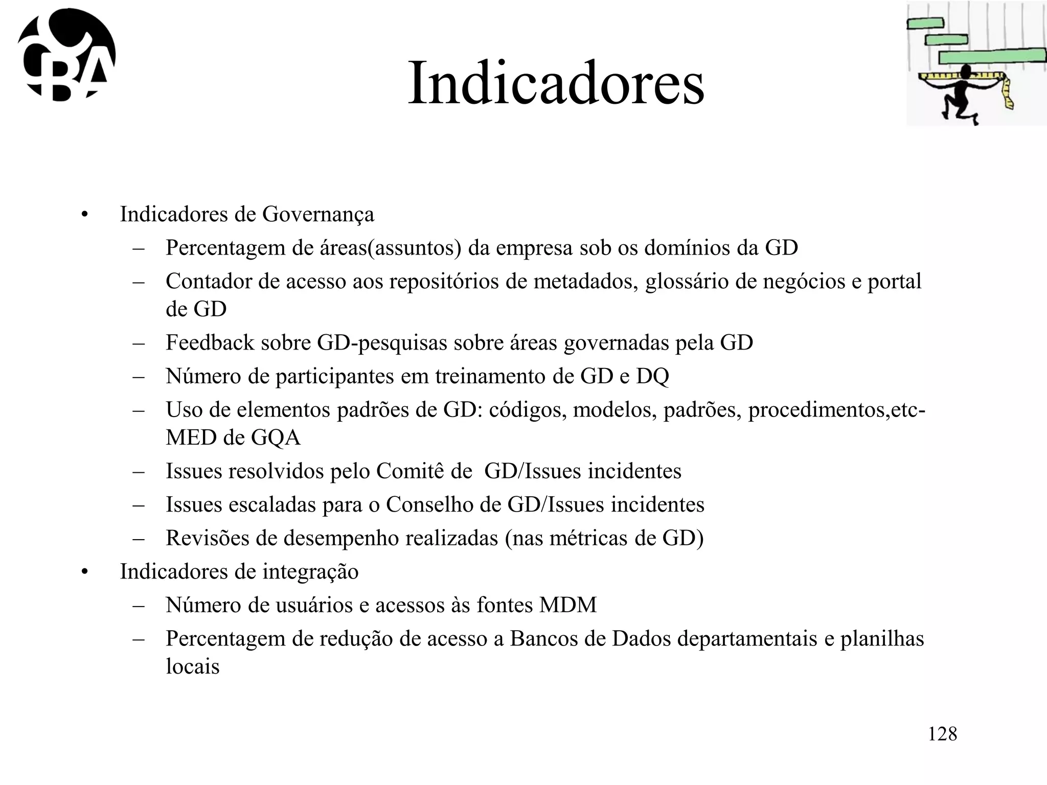 Indicadores
• Indicadores de Governança
– Percentagem de áreas(assuntos) da empresa sob os domínios da GD
– Contador de acesso aos repositórios de metadados, glossário de negócios e portal
de GD
– Feedback sobre GD-pesquisas sobre áreas governadas pela GD
– Número de participantes em treinamento de GD e DQ
– Uso de elementos padrões de GD: códigos, modelos, padrões, procedimentos,etc-
MED de GQA
– Issues resolvidos pelo Comitê de GD/Issues incidentes
– Issues escaladas para o Conselho de GD/Issues incidentes
– Revisões de desempenho realizadas (nas métricas de GD)
• Indicadores de integração
– Número de usuários e acessos às fontes MDM
– Percentagem de redução de acesso a Bancos de Dados departamentais e planilhas
locais
128
 