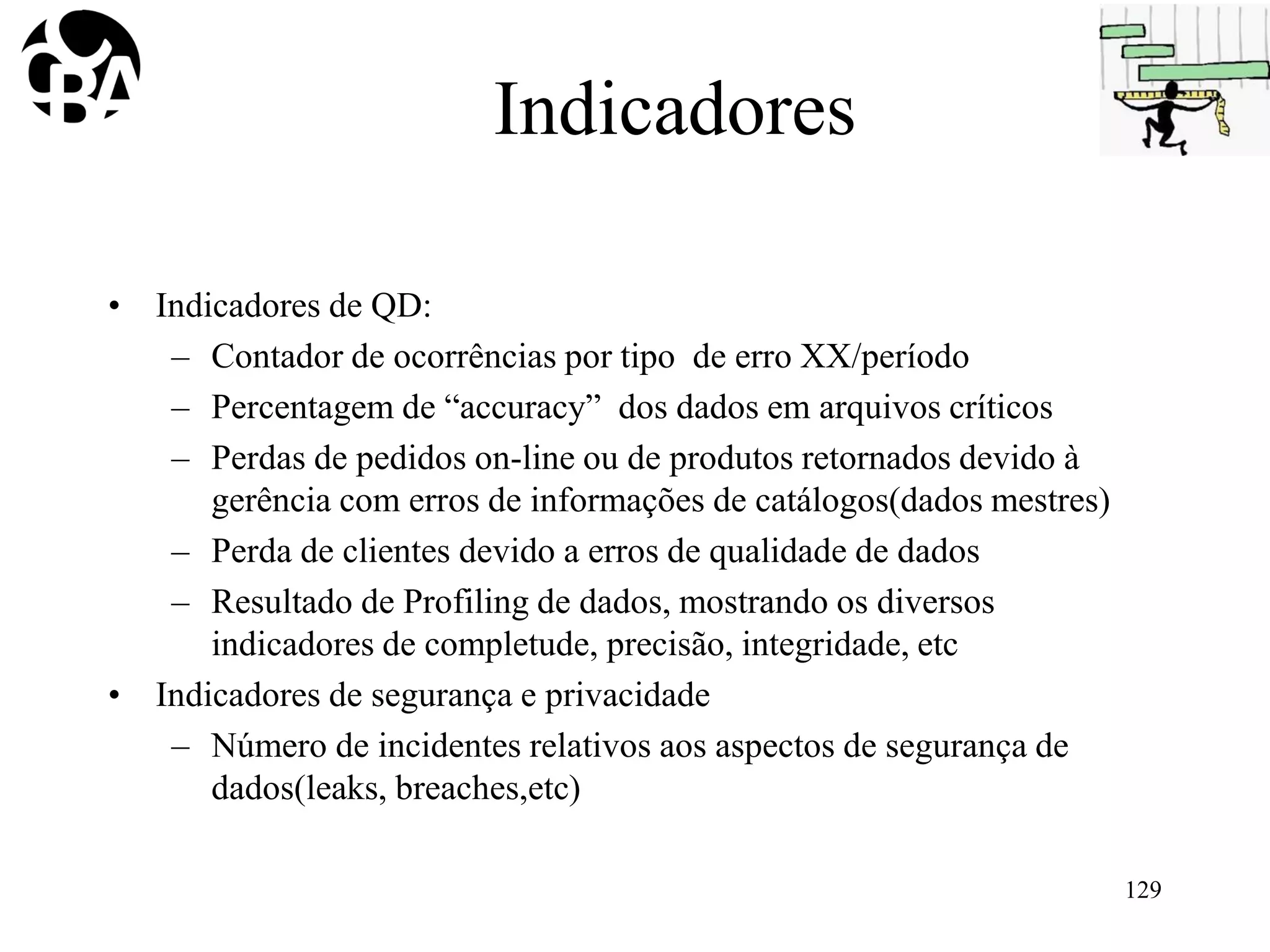 Indicadores
• Indicadores de QD:
– Contador de ocorrências por tipo de erro XX/período
– Percentagem de “accuracy” dos dados em arquivos críticos
– Perdas de pedidos on-line ou de produtos retornados devido à
gerência com erros de informações de catálogos(dados mestres)
– Perda de clientes devido a erros de qualidade de dados
– Resultado de Profiling de dados, mostrando os diversos
indicadores de completude, precisão, integridade, etc
• Indicadores de segurança e privacidade
– Número de incidentes relativos aos aspectos de segurança de
dados(leaks, breaches,etc)
129
 