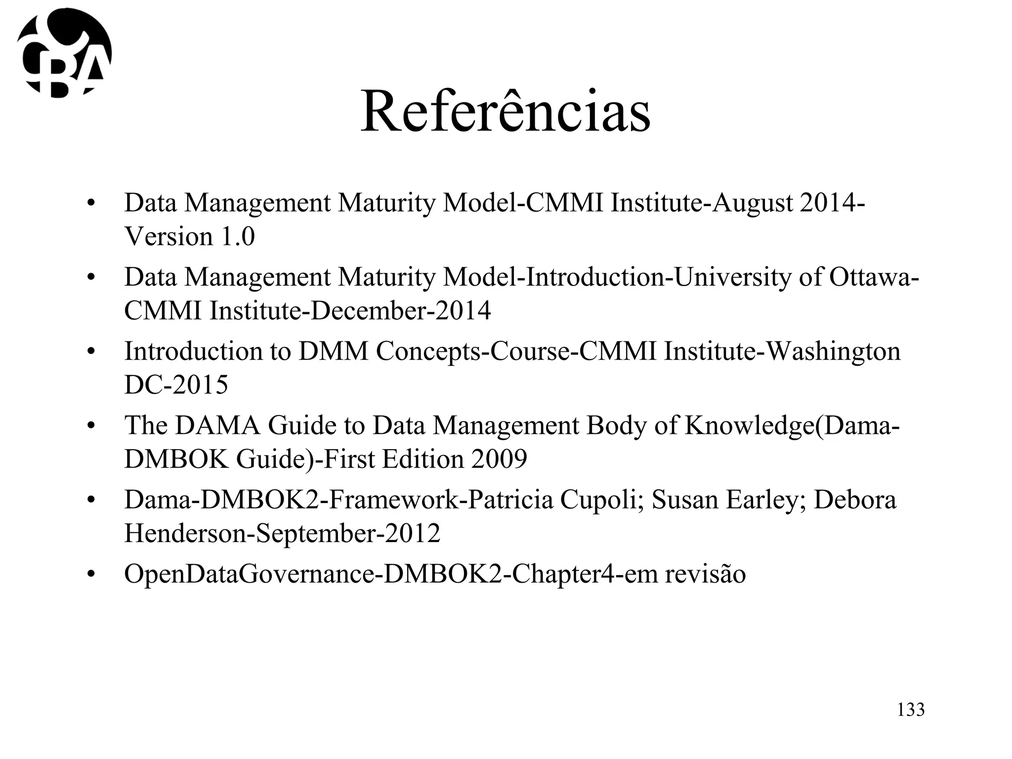 Referências
• Data Management Maturity Model-CMMI Institute-August 2014-
Version 1.0
• Data Management Maturity Model-Introduction-University of Ottawa-
CMMI Institute-December-2014
• Introduction to DMM Concepts-Course-CMMI Institute-Washington
DC-2015
• The DAMA Guide to Data Management Body of Knowledge(Dama-
DMBOK Guide)-First Edition 2009
• Dama-DMBOK2-Framework-Patricia Cupoli; Susan Earley; Debora
Henderson-September-2012
• OpenDataGovernance-DMBOK2-Chapter4-em revisão
133
 