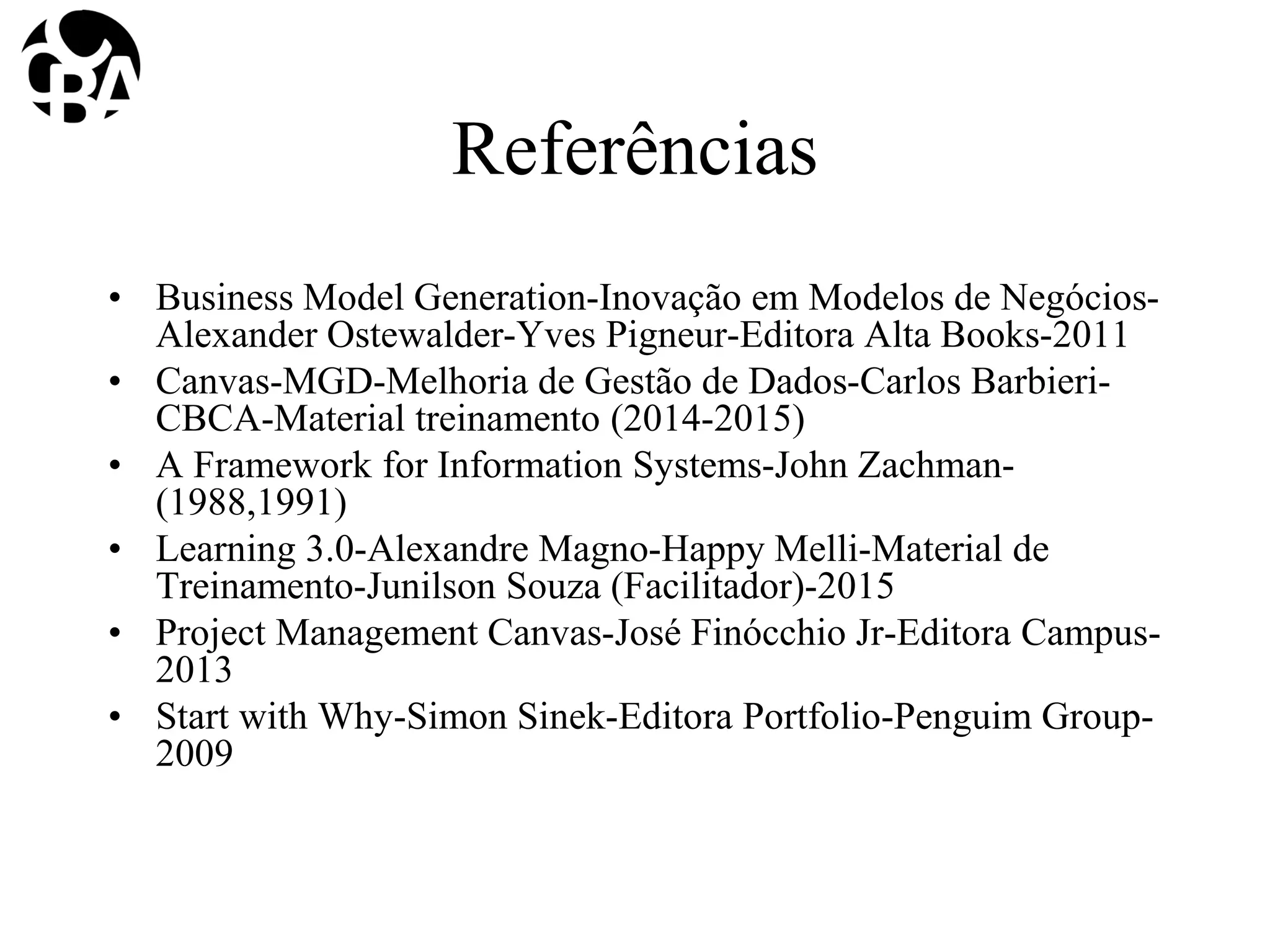 Referências
• Business Model Generation-Inovação em Modelos de Negócios-
Alexander Ostewalder-Yves Pigneur-Editora Alta Books-2011
• Canvas-MGD-Melhoria de Gestão de Dados-Carlos Barbieri-
CBCA-Material treinamento (2014-2015)
• A Framework for Information Systems-John Zachman-
(1988,1991)
• Learning 3.0-Alexandre Magno-Happy Melli-Material de
Treinamento-Junilson Souza (Facilitador)-2015
• Project Management Canvas-José Finócchio Jr-Editora Campus-
2013
• Start with Why-Simon Sinek-Editora Portfolio-Penguim Group-
2009
 