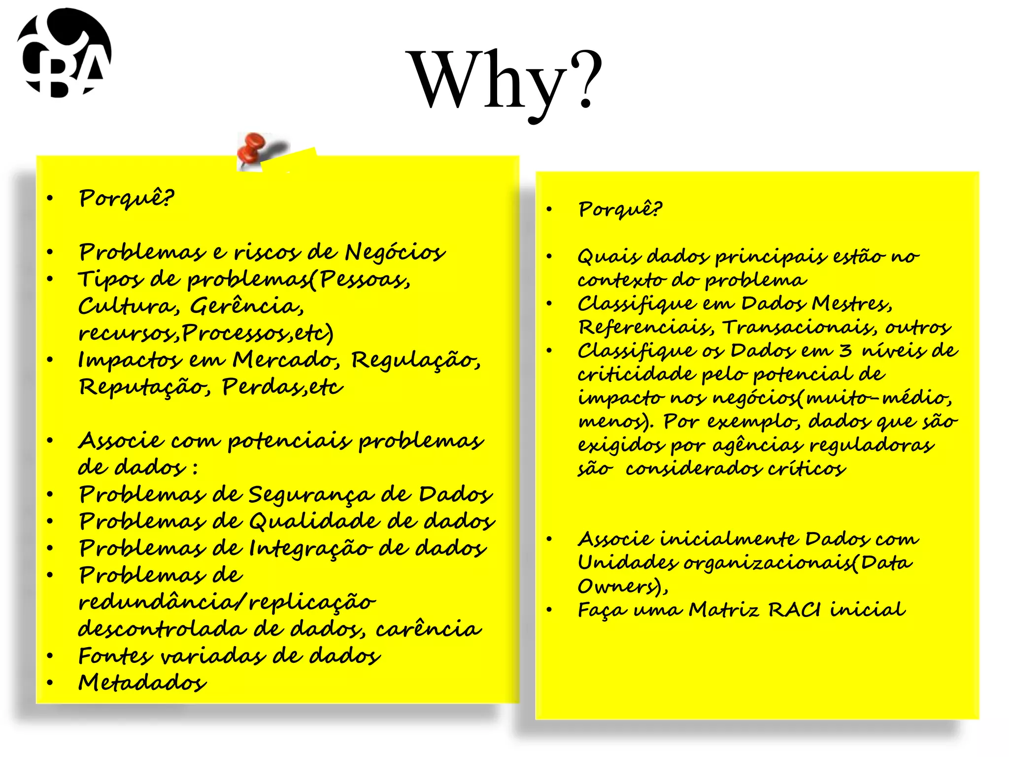 • Porquê?
• Problemas e riscos de Negócios
• Tipos de problemas(Pessoas,
Cultura, Gerência,
recursos,Processos,etc)
• Impactos em Mercado, Regulação,
Reputação, Perdas,etc
• Associe com potenciais problemas
de dados :
• Problemas de Segurança de Dados
• Problemas de Qualidade de dados
• Problemas de Integração de dados
• Problemas de
redundância/replicação
descontrolada de dados, carência
• Fontes variadas de dados
• Metadados
Why?
• Porquê?
• Quais dados principais estão no
contexto do problema
• Classifique em Dados Mestres,
Referenciais, Transacionais, outros
• Classifique os Dados em 3 níveis de
criticidade pelo potencial de
impacto nos negócios(muito-médio,
menos). Por exemplo, dados que são
exigidos por agências reguladoras
são considerados críticos
• Associe inicialmente Dados com
Unidades organizacionais(Data
Owners),
• Faça uma Matriz RACI inicial
 