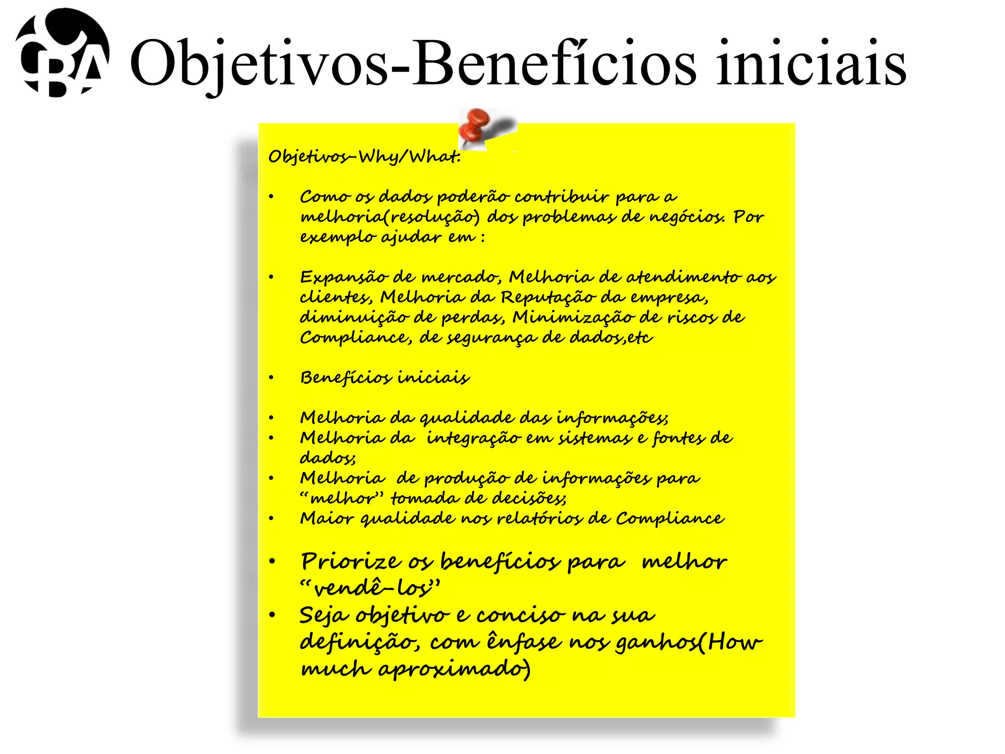 Objetivos-Why/What:
• Como os dados poderão contribuir para a
melhoria(resolução) dos problemas de negócios. Por
exemplo ajudar em :
• Expansão de mercado, Melhoria de atendimento aos
clientes, Melhoria da Reputação da empresa,
diminuição de perdas, Minimização de riscos de
Compliance, de segurança de dados,etc
• Benefícios iniciais
• Melhoria da qualidade das informações;
• Melhoria da integração em sistemas e fontes de
dados;
• Melhoria de produção de informações para
“melhor” tomada de decisões;
• Maior qualidade nos relatórios de Compliance
• Priorize os benefícios para melhor
“vendê-los”
• Seja objetivo e conciso na sua
definição, com ênfase nos ganhos(How
much aproximado)
Objetivos-Benefícios iniciais
 