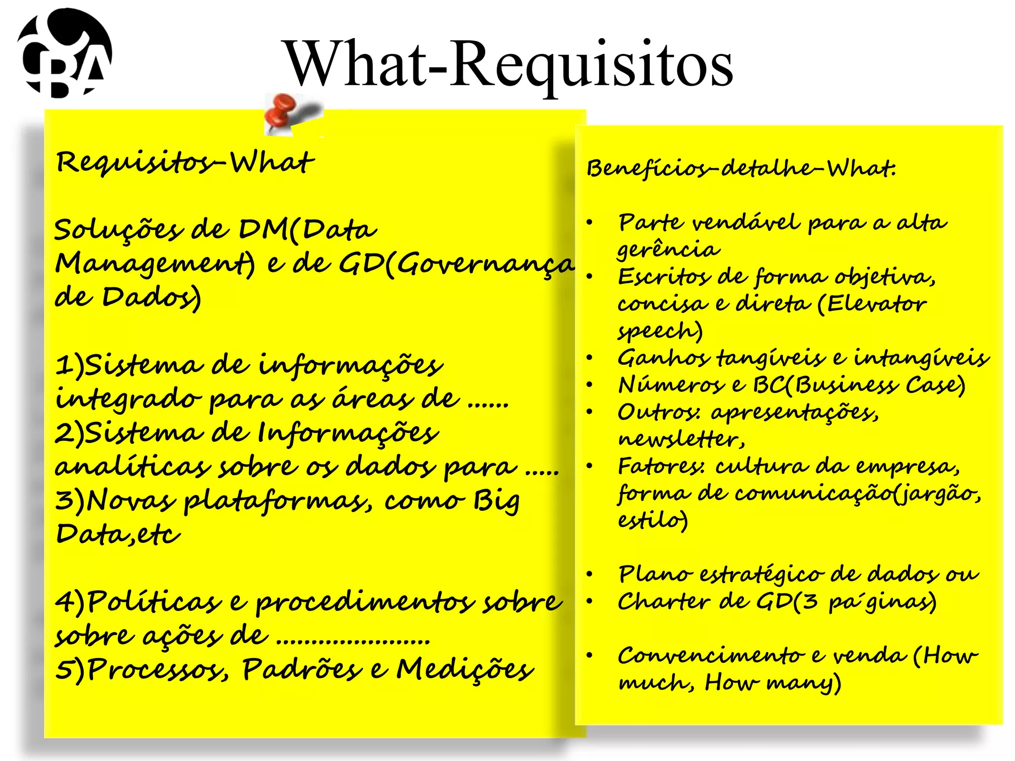 Requisitos-What
Soluções de DM(Data
Management) e de GD(Governança
de Dados)
1)Sistema de informações
integrado para as áreas de ......
2)Sistema de Informações
analíticas sobre os dados para .....
3)Novas plataformas, como Big
Data,etc
4)Políticas e procedimentos sobre
sobre ações de ......................
5)Processos, Padrões e Medições
What-Requisitos
Benefícios-detalhe-What:
• Parte vendável para a alta
gerência
• Escritos de forma objetiva,
concisa e direta (Elevator
speech)
• Ganhos tangíveis e intangíveis
• Números e BC(Business Case)
• Outros: apresentações,
newsletter,
• Fatores: cultura da empresa,
forma de comunicação(jargão,
estilo)
• Plano estratégico de dados ou
• Charter de GD(3 pa´ginas)
• Convencimento e venda (How
much, How many)
 