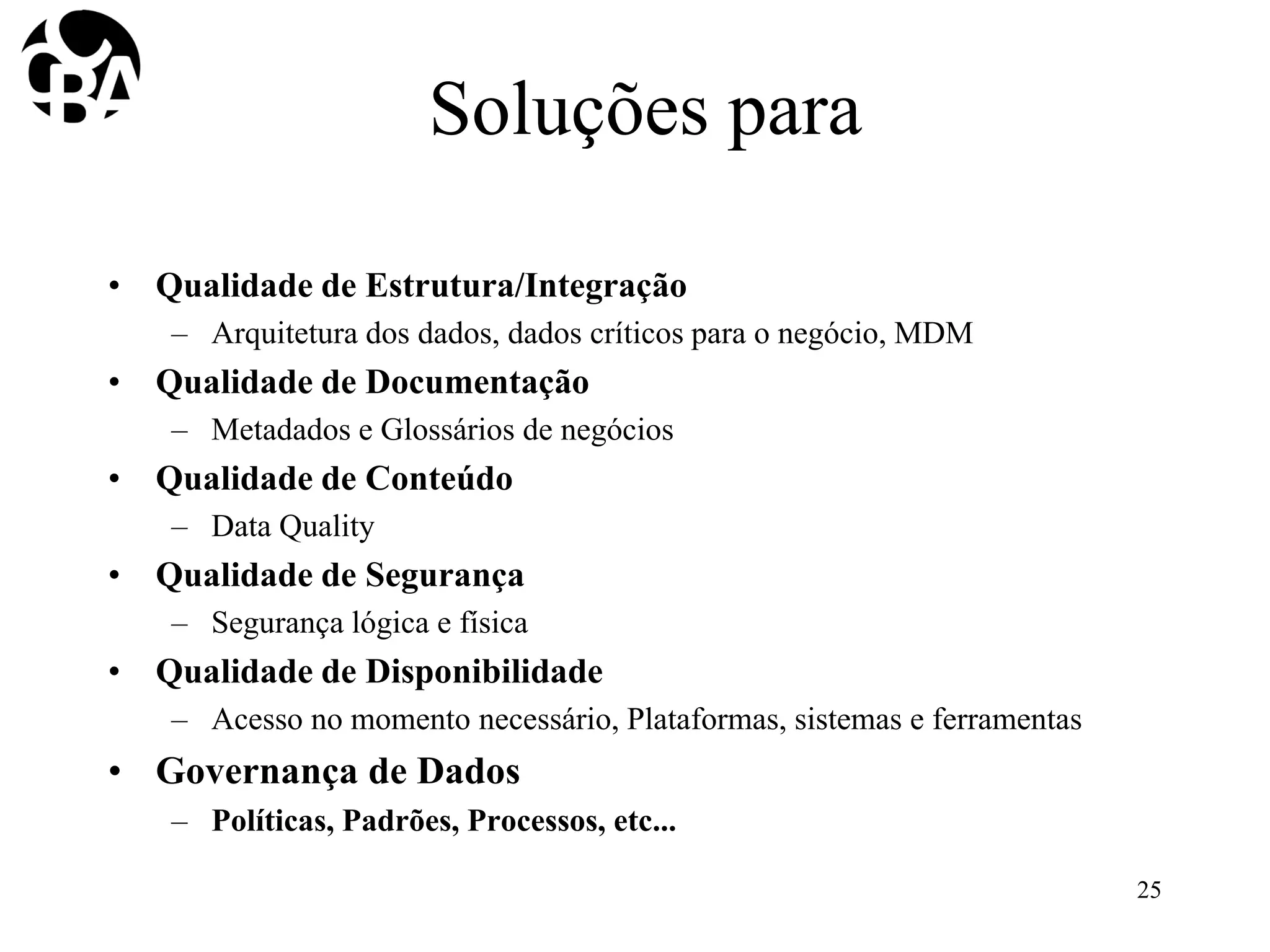 Soluções para
• Qualidade de Estrutura/Integração
– Arquitetura dos dados, dados críticos para o negócio, MDM
• Qualidade de Documentação
– Metadados e Glossários de negócios
• Qualidade de Conteúdo
– Data Quality
• Qualidade de Segurança
– Segurança lógica e física
• Qualidade de Disponibilidade
– Acesso no momento necessário, Plataformas, sistemas e ferramentas
• Governança de Dados
– Políticas, Padrões, Processos, etc...
25
 