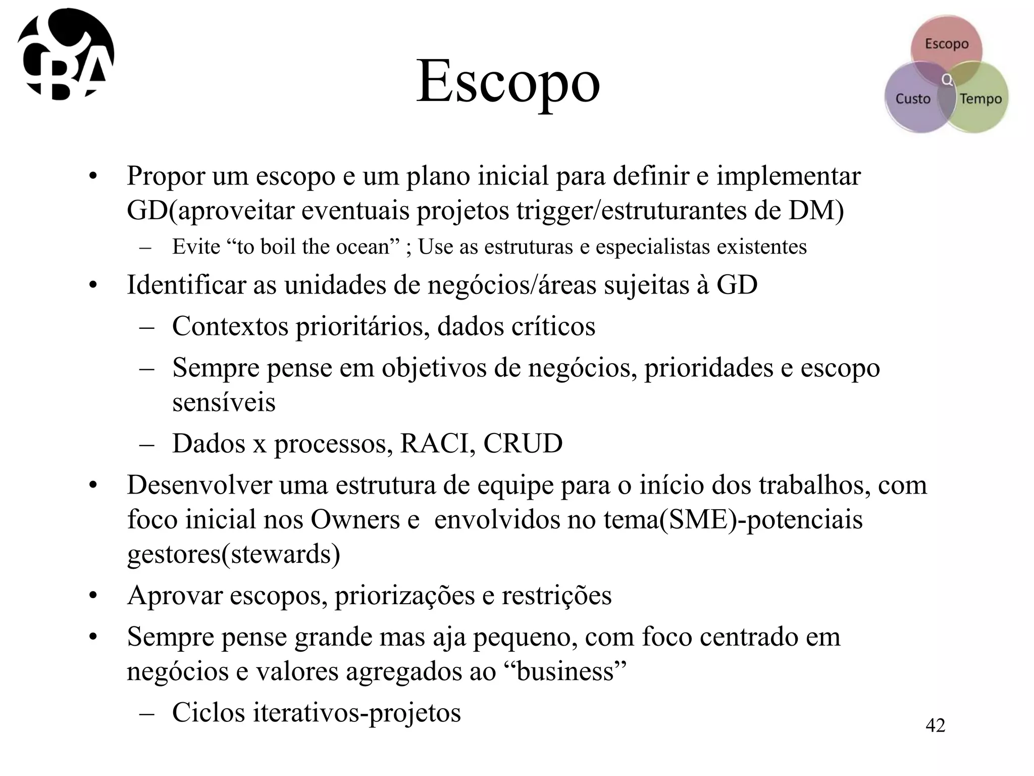 Escopo
• Propor um escopo e um plano inicial para definir e implementar
GD(aproveitar eventuais projetos trigger/estruturantes de DM)
– Evite “to boil the ocean” ; Use as estruturas e especialistas existentes
• Identificar as unidades de negócios/áreas sujeitas à GD
– Contextos prioritários, dados críticos
– Sempre pense em objetivos de negócios, prioridades e escopo
sensíveis
– Dados x processos, RACI, CRUD
• Desenvolver uma estrutura de equipe para o início dos trabalhos, com
foco inicial nos Owners e envolvidos no tema(SME)-potenciais
gestores(stewards)
• Aprovar escopos, priorizações e restrições
• Sempre pense grande mas aja pequeno, com foco centrado em
negócios e valores agregados ao “business”
– Ciclos iterativos-projetos 42
 