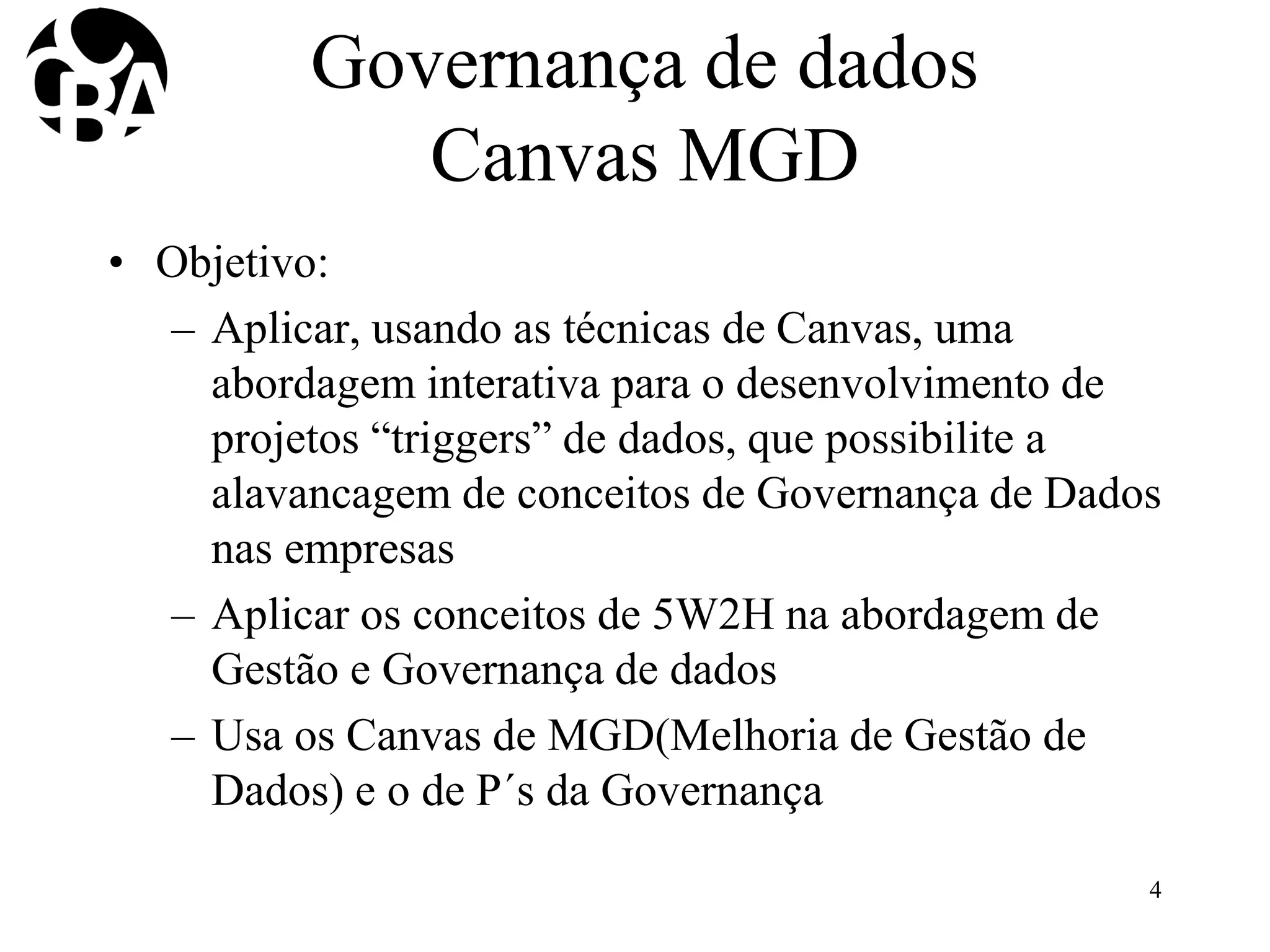 Governança de dados
Canvas MGD
• Objetivo:
– Aplicar, usando as técnicas de Canvas, uma
abordagem interativa para o desenvolvimento de
projetos “triggers” de dados, que possibilite a
alavancagem de conceitos de Governança de Dados
nas empresas
– Aplicar os conceitos de 5W2H na abordagem de
Gestão e Governança de dados
– Usa os Canvas de MGD(Melhoria de Gestão de
Dados) e o de P´s da Governança
4
 
