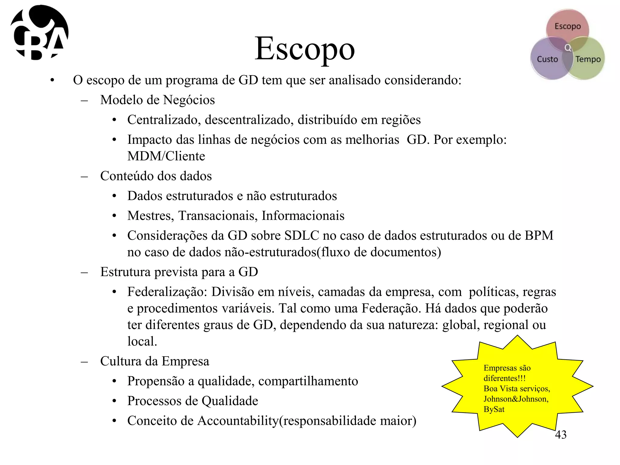Escopo
• O escopo de um programa de GD tem que ser analisado considerando:
– Modelo de Negócios
• Centralizado, descentralizado, distribuído em regiões
• Impacto das linhas de negócios com as melhorias GD. Por exemplo:
MDM/Cliente
– Conteúdo dos dados
• Dados estruturados e não estruturados
• Mestres, Transacionais, Informacionais
• Considerações da GD sobre SDLC no caso de dados estruturados ou de BPM
no caso de dados não-estruturados(fluxo de documentos)
– Estrutura prevista para a GD
• Federalização: Divisão em níveis, camadas da empresa, com políticas, regras
e procedimentos variáveis. Tal como uma Federação. Há dados que poderão
ter diferentes graus de GD, dependendo da sua natureza: global, regional ou
local.
– Cultura da Empresa
• Propensão a qualidade, compartilhamento
• Processos de Qualidade
• Conceito de Accountability(responsabilidade maior)
Empresas são
diferentes!!!
Boa Vista serviços,
Johnson&Johnson,
BySat
43
 