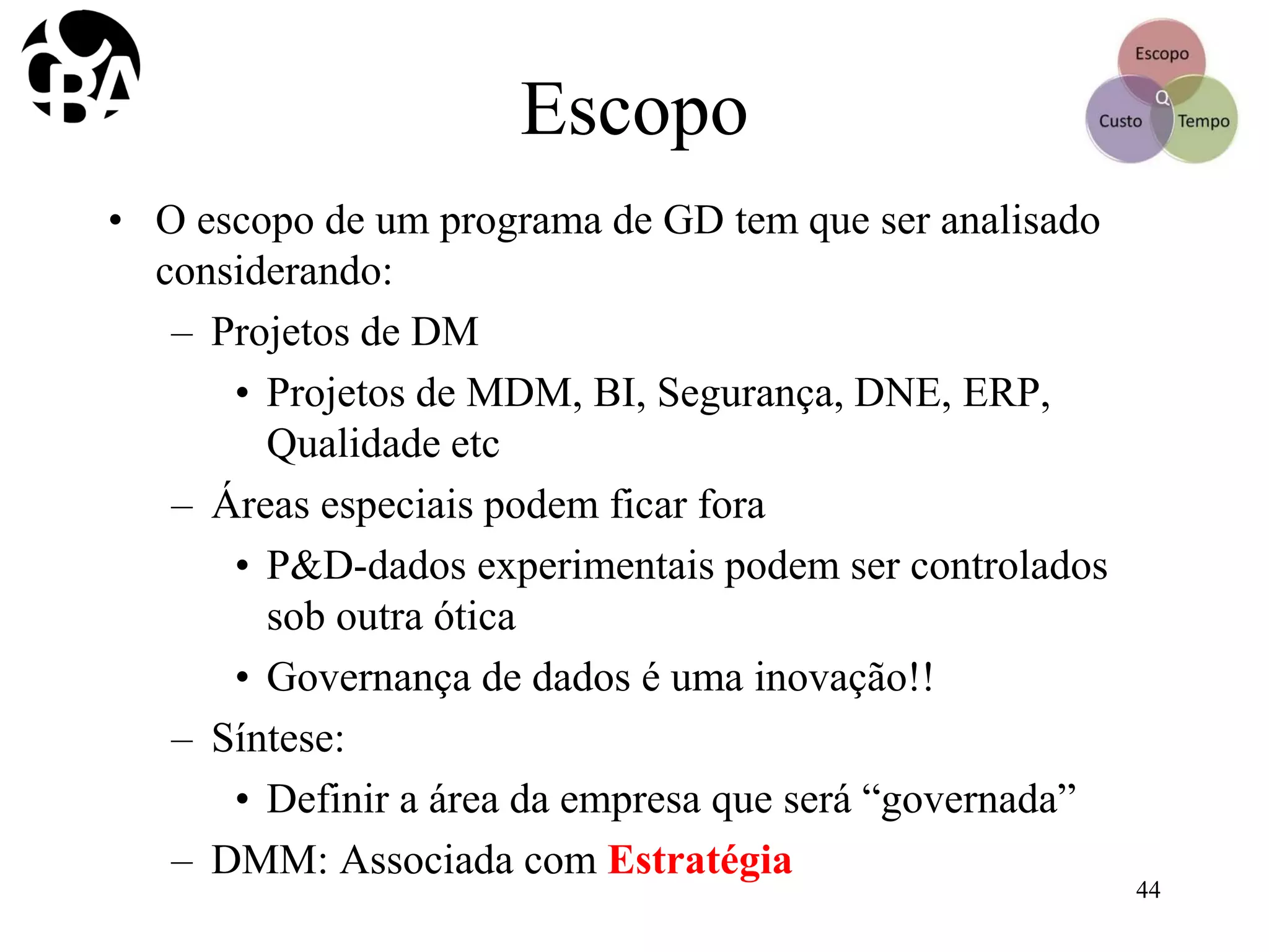 Escopo
• O escopo de um programa de GD tem que ser analisado
considerando:
– Projetos de DM
• Projetos de MDM, BI, Segurança, DNE, ERP,
Qualidade etc
– Áreas especiais podem ficar fora
• P&D-dados experimentais podem ser controlados
sob outra ótica
• Governança de dados é uma inovação!!
– Síntese:
• Definir a área da empresa que será “governada”
– DMM: Associada com Estratégia
44
 