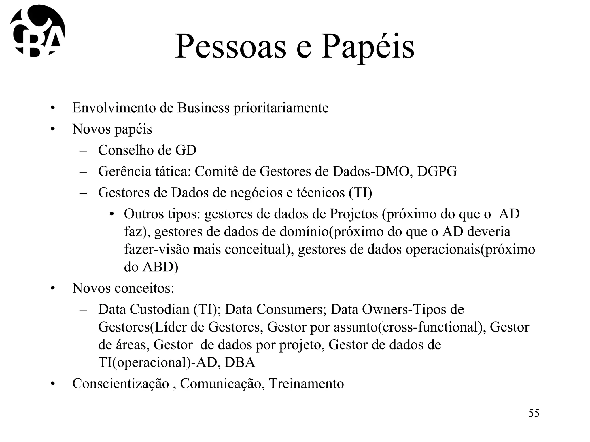 Pessoas e Papéis
• Envolvimento de Business prioritariamente
• Novos papéis
– Conselho de GD
– Gerência tática: Comitê de Gestores de Dados-DMO, DGPG
– Gestores de Dados de negócios e técnicos (TI)
• Outros tipos: gestores de dados de Projetos (próximo do que o AD
faz), gestores de dados de domínio(próximo do que o AD deveria
fazer-visão mais conceitual), gestores de dados operacionais(próximo
do ABD)
• Novos conceitos:
– Data Custodian (TI); Data Consumers; Data Owners-Tipos de
Gestores(Líder de Gestores, Gestor por assunto(cross-functional), Gestor
de áreas, Gestor de dados por projeto, Gestor de dados de
TI(operacional)-AD, DBA
• Conscientização , Comunicação, Treinamento
55
 