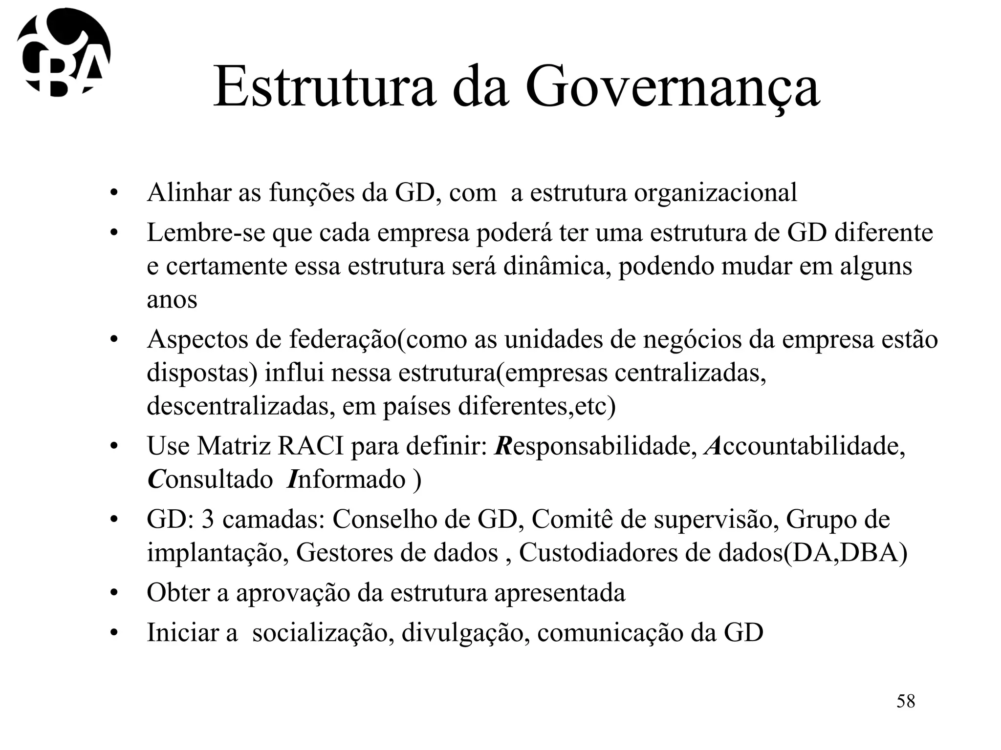 Estrutura da Governança
• Alinhar as funções da GD, com a estrutura organizacional
• Lembre-se que cada empresa poderá ter uma estrutura de GD diferente
e certamente essa estrutura será dinâmica, podendo mudar em alguns
anos
• Aspectos de federação(como as unidades de negócios da empresa estão
dispostas) influi nessa estrutura(empresas centralizadas,
descentralizadas, em países diferentes,etc)
• Use Matriz RACI para definir: Responsabilidade, Accountabilidade,
Consultado Informado )
• GD: 3 camadas: Conselho de GD, Comitê de supervisão, Grupo de
implantação, Gestores de dados , Custodiadores de dados(DA,DBA)
• Obter a aprovação da estrutura apresentada
• Iniciar a socialização, divulgação, comunicação da GD
58
 