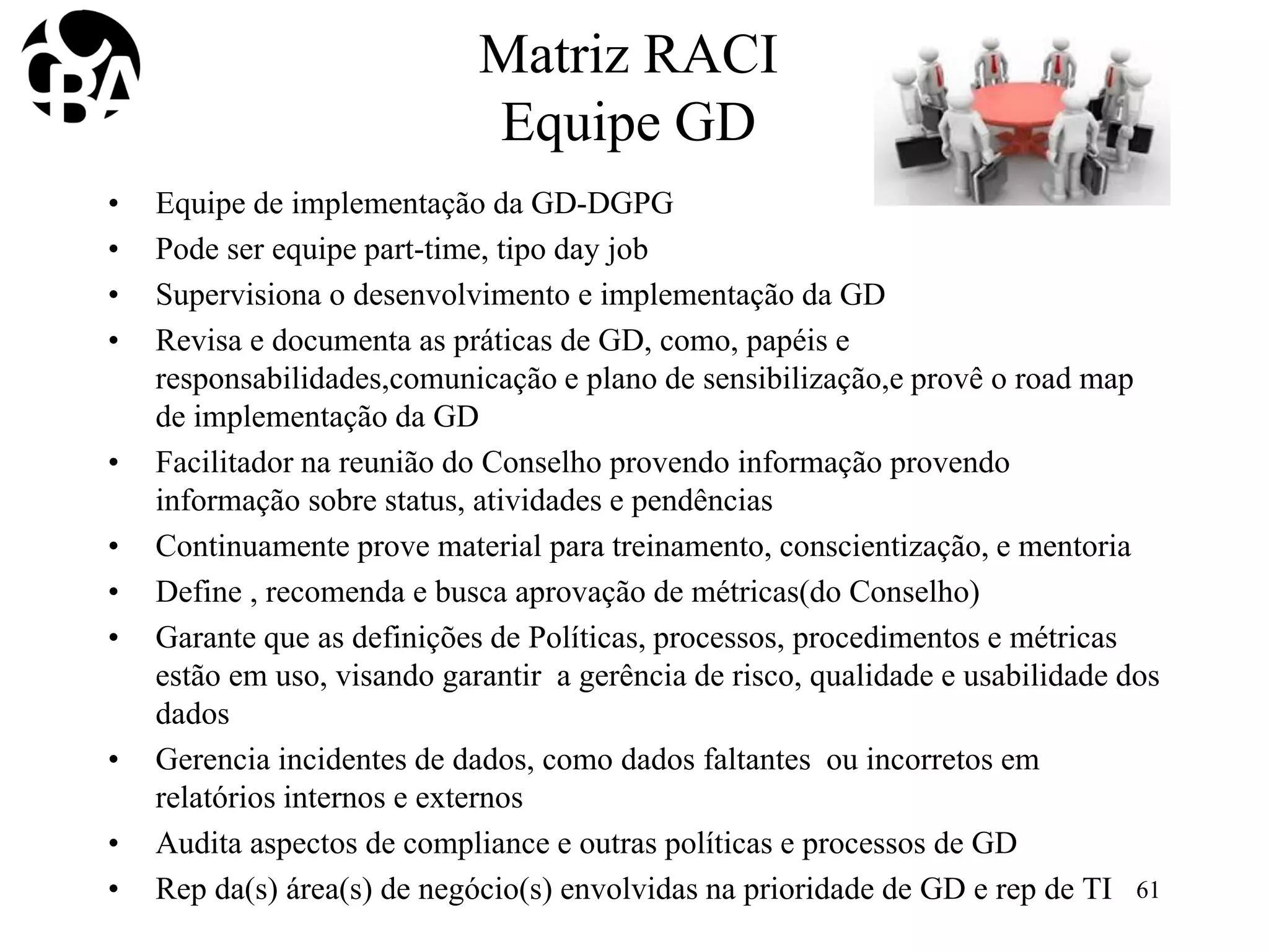 Matriz RACI
Equipe GD
• Equipe de implementação da GD-DGPG
• Pode ser equipe part-time, tipo day job
• Supervisiona o desenvolvimento e implementação da GD
• Revisa e documenta as práticas de GD, como, papéis e
responsabilidades,comunicação e plano de sensibilização,e provê o road map
de implementação da GD
• Facilitador na reunião do Conselho provendo informação provendo
informação sobre status, atividades e pendências
• Continuamente prove material para treinamento, conscientização, e mentoria
• Define , recomenda e busca aprovação de métricas(do Conselho)
• Garante que as definições de Políticas, processos, procedimentos e métricas
estão em uso, visando garantir a gerência de risco, qualidade e usabilidade dos
dados
• Gerencia incidentes de dados, como dados faltantes ou incorretos em
relatórios internos e externos
• Audita aspectos de compliance e outras políticas e processos de GD
• Rep da(s) área(s) de negócio(s) envolvidas na prioridade de GD e rep de TI 61
 