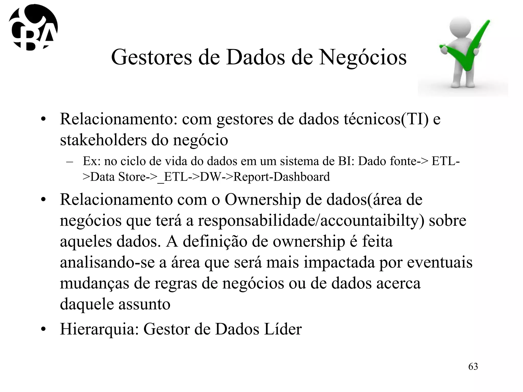 Gestores de Dados de Negócios
• Relacionamento: com gestores de dados técnicos(TI) e
stakeholders do negócio
– Ex: no ciclo de vida do dados em um sistema de BI: Dado fonte-> ETL-
>Data Store->_ETL->DW->Report-Dashboard
• Relacionamento com o Ownership de dados(área de
negócios que terá a responsabilidade/accountaibilty) sobre
aqueles dados. A definição de ownership é feita
analisando-se a área que será mais impactada por eventuais
mudanças de regras de negócios ou de dados acerca
daquele assunto
• Hierarquia: Gestor de Dados Líder
63
 