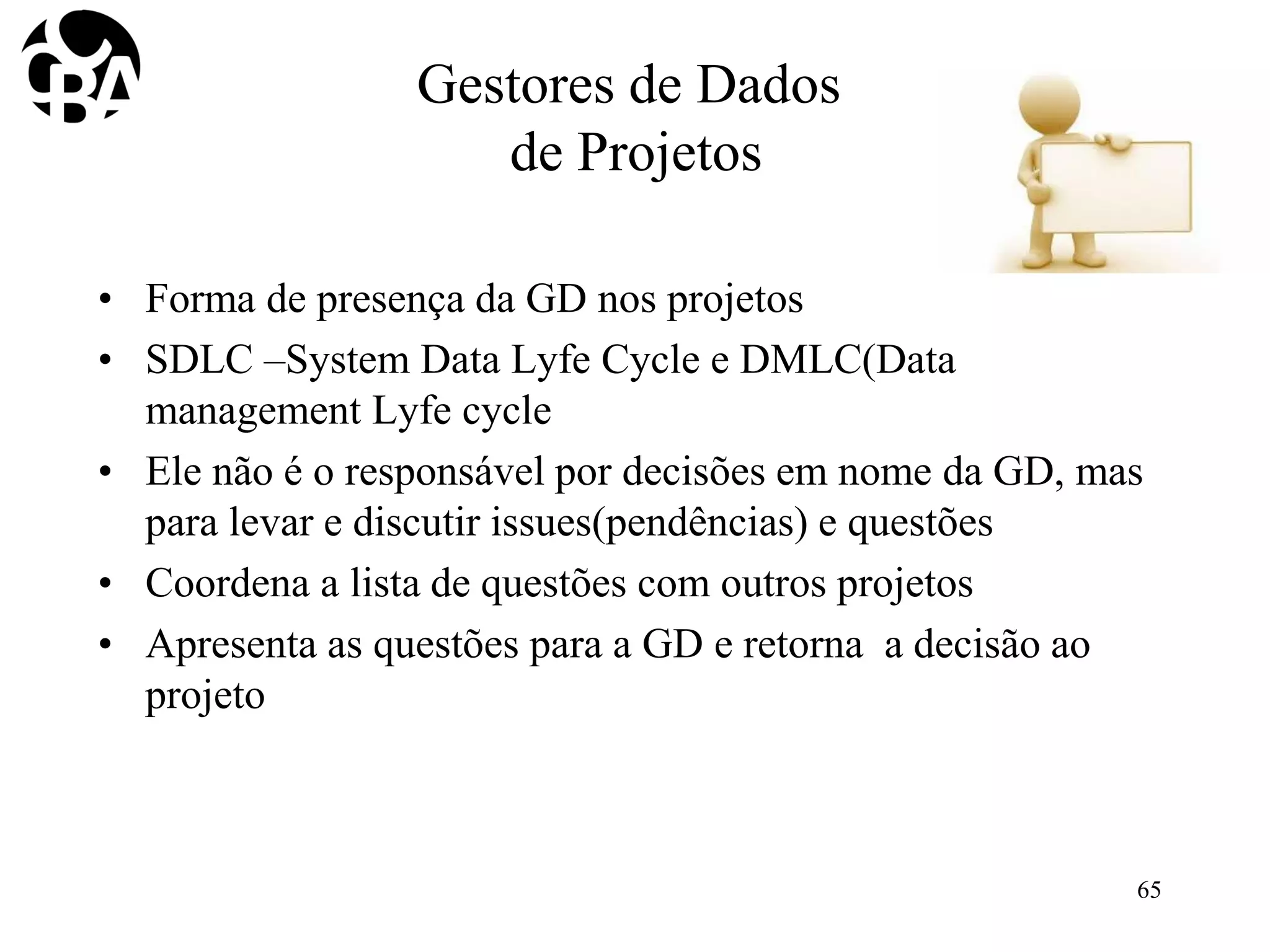 Gestores de Dados
de Projetos
• Forma de presença da GD nos projetos
• SDLC –System Data Lyfe Cycle e DMLC(Data
management Lyfe cycle
• Ele não é o responsável por decisões em nome da GD, mas
para levar e discutir issues(pendências) e questões
• Coordena a lista de questões com outros projetos
• Apresenta as questões para a GD e retorna a decisão ao
projeto
65
 