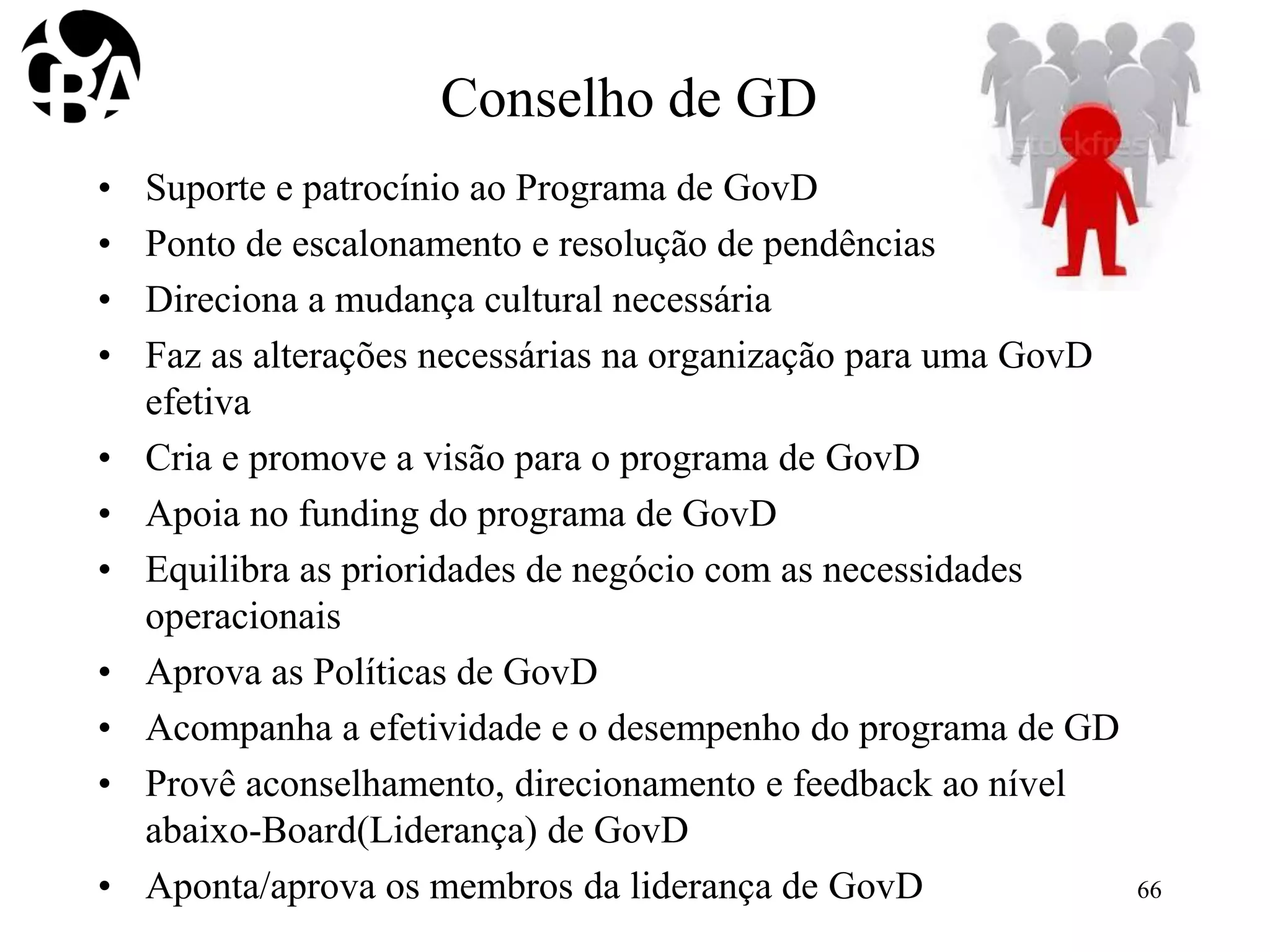 Conselho de GD
• Suporte e patrocínio ao Programa de GovD
• Ponto de escalonamento e resolução de pendências
• Direciona a mudança cultural necessária
• Faz as alterações necessárias na organização para uma GovD
efetiva
• Cria e promove a visão para o programa de GovD
• Apoia no funding do programa de GovD
• Equilibra as prioridades de negócio com as necessidades
operacionais
• Aprova as Políticas de GovD
• Acompanha a efetividade e o desempenho do programa de GD
• Provê aconselhamento, direcionamento e feedback ao nível
abaixo-Board(Liderança) de GovD
• Aponta/aprova os membros da liderança de GovD 66
 