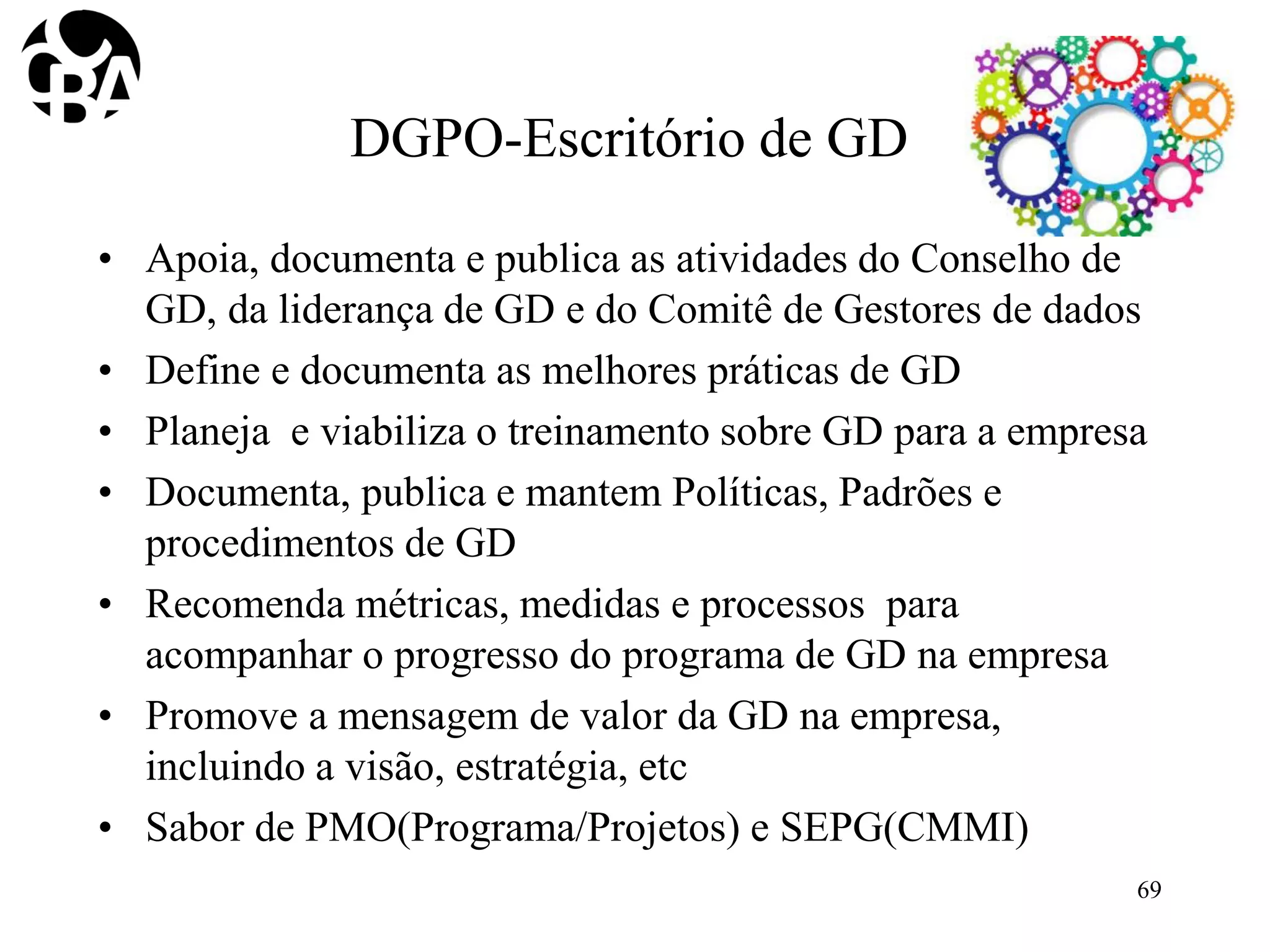 DGPO-Escritório de GD
• Apoia, documenta e publica as atividades do Conselho de
GD, da liderança de GD e do Comitê de Gestores de dados
• Define e documenta as melhores práticas de GD
• Planeja e viabiliza o treinamento sobre GD para a empresa
• Documenta, publica e mantem Políticas, Padrões e
procedimentos de GD
• Recomenda métricas, medidas e processos para
acompanhar o progresso do programa de GD na empresa
• Promove a mensagem de valor da GD na empresa,
incluindo a visão, estratégia, etc
• Sabor de PMO(Programa/Projetos) e SEPG(CMMI)
69
 