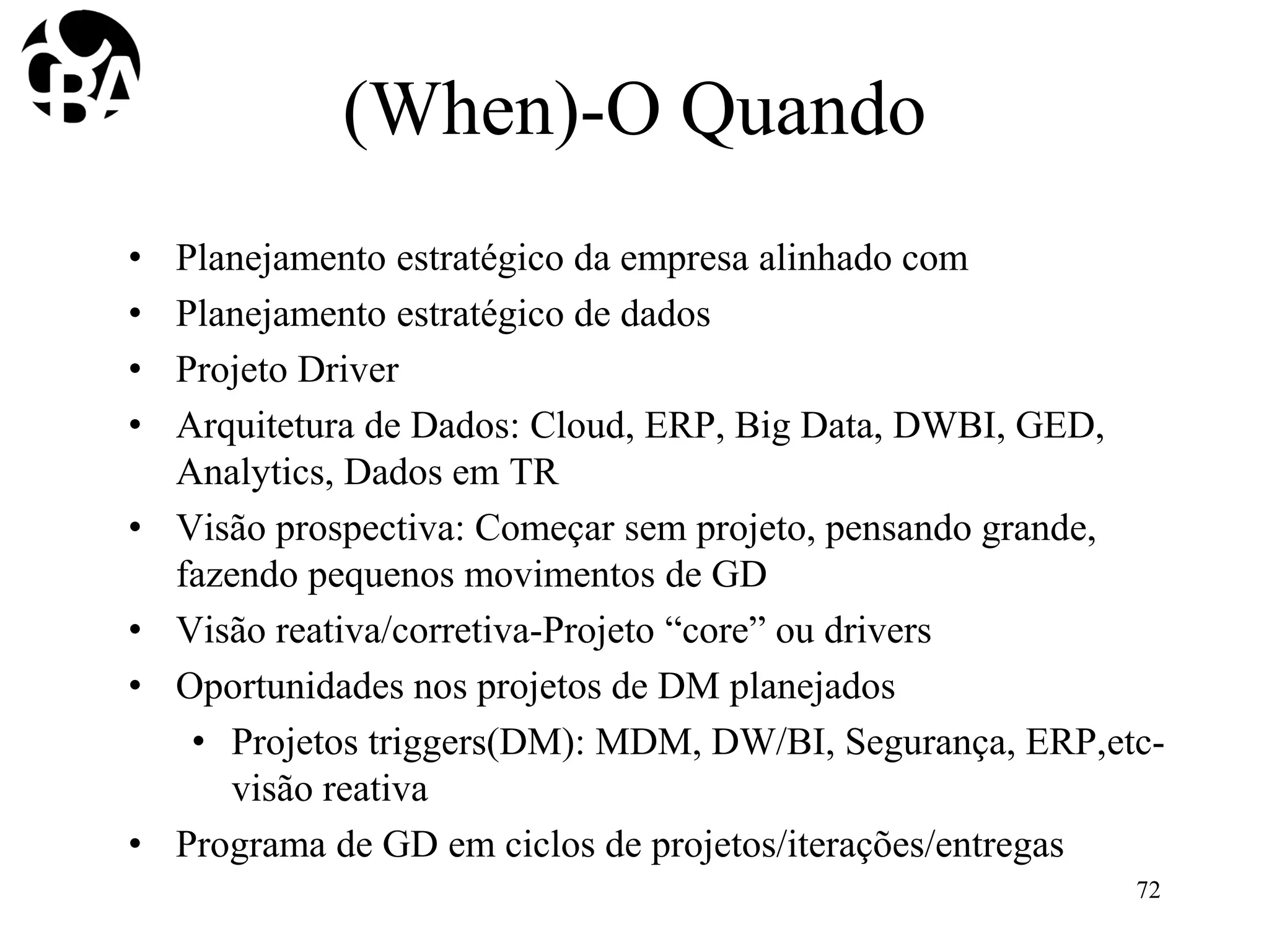 (When)-O Quando
• Planejamento estratégico da empresa alinhado com
• Planejamento estratégico de dados
• Projeto Driver
• Arquitetura de Dados: Cloud, ERP, Big Data, DWBI, GED,
Analytics, Dados em TR
• Visão prospectiva: Começar sem projeto, pensando grande,
fazendo pequenos movimentos de GD
• Visão reativa/corretiva-Projeto “core” ou drivers
• Oportunidades nos projetos de DM planejados
• Projetos triggers(DM): MDM, DW/BI, Segurança, ERP,etc-
visão reativa
• Programa de GD em ciclos de projetos/iterações/entregas
72
 
