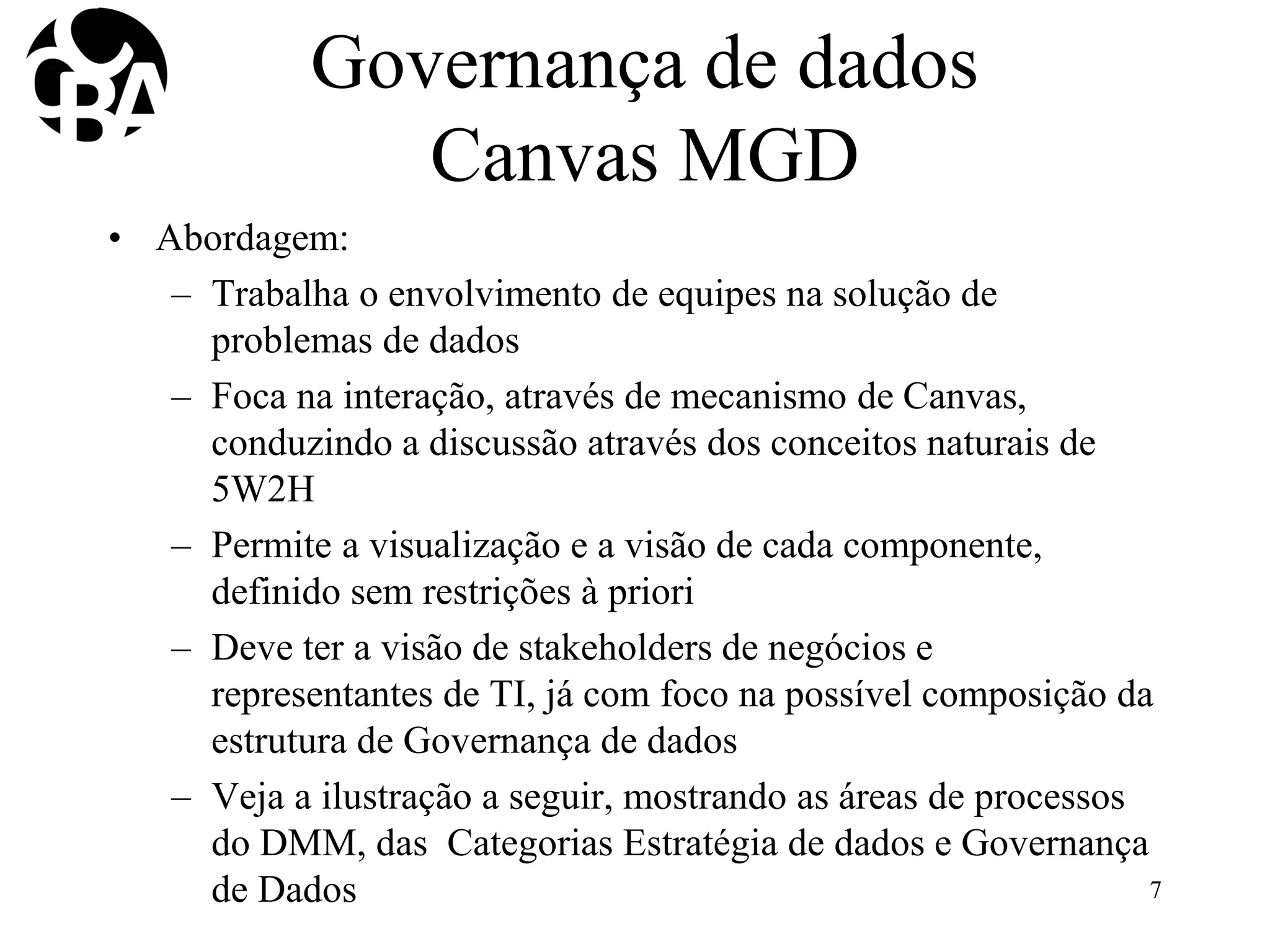 Governança de dados
Canvas MGD
• Abordagem:
– Trabalha o envolvimento de equipes na solução de
problemas de dados
– Foca na interação, através de mecanismo de Canvas,
conduzindo a discussão através dos conceitos naturais de
5W2H
– Permite a visualização e a visão de cada componente,
definido sem restrições à priori
– Deve ter a visão de stakeholders de negócios e
representantes de TI, já com foco na possível composição da
estrutura de Governança de dados
– Veja a ilustração a seguir, mostrando as áreas de processos
do DMM, das Categorias Estratégia de dados e Governança
de Dados 7
 