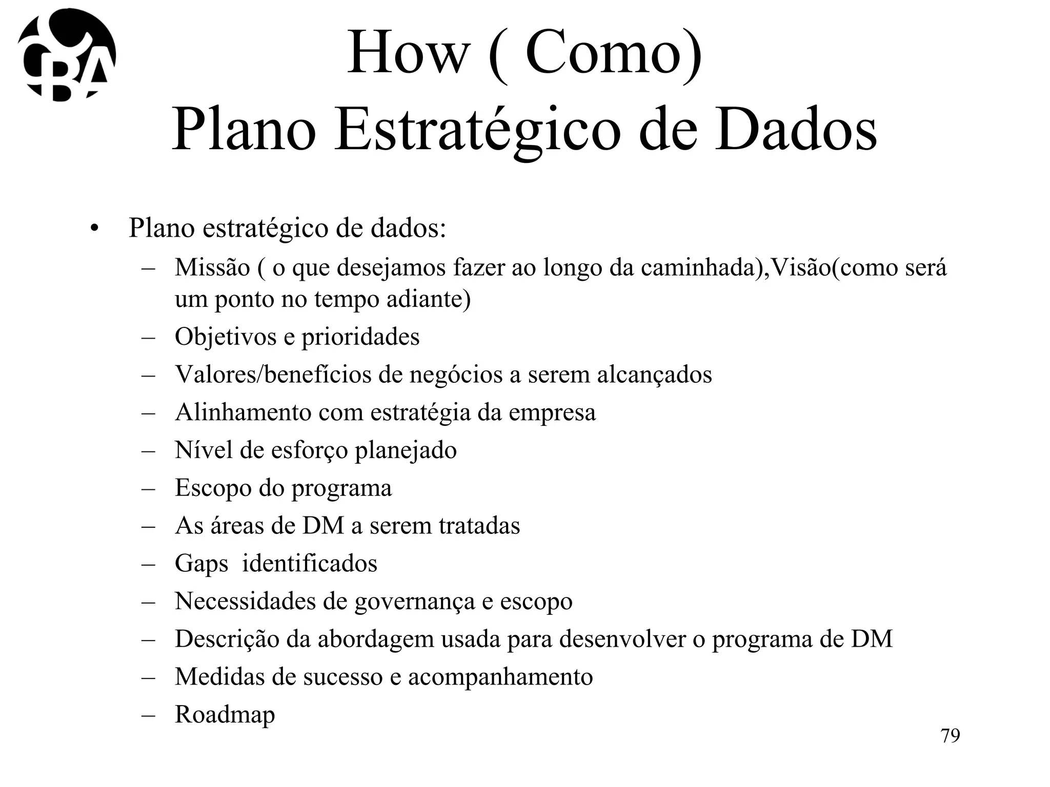 How ( Como)
Plano Estratégico de Dados
• Plano estratégico de dados:
– Missão ( o que desejamos fazer ao longo da caminhada),Visão(como será
um ponto no tempo adiante)
– Objetivos e prioridades
– Valores/benefícios de negócios a serem alcançados
– Alinhamento com estratégia da empresa
– Nível de esforço planejado
– Escopo do programa
– As áreas de DM a serem tratadas
– Gaps identificados
– Necessidades de governança e escopo
– Descrição da abordagem usada para desenvolver o programa de DM
– Medidas de sucesso e acompanhamento
– Roadmap
79
 