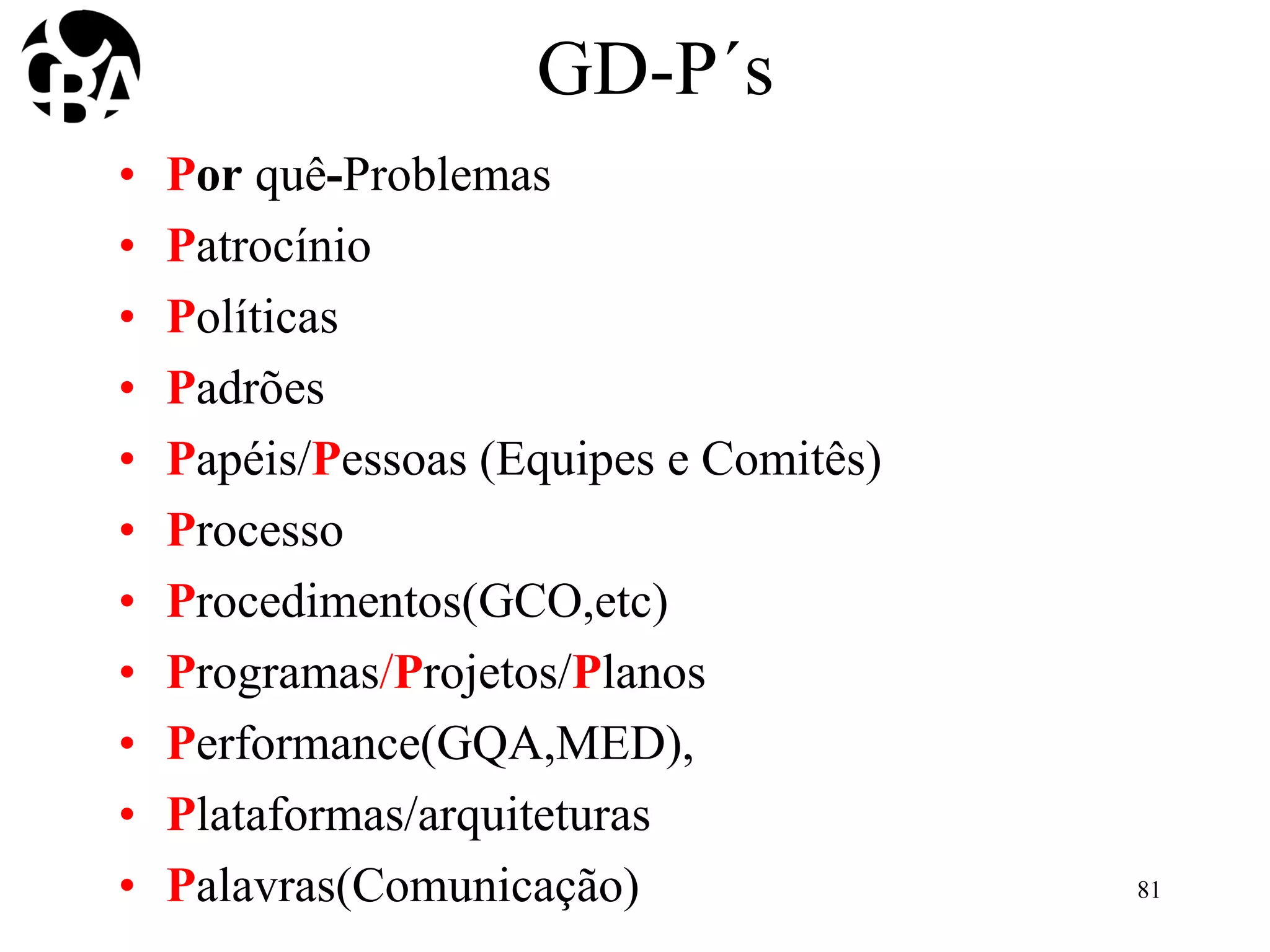 GD-P´s
• Por quê-Problemas
• Patrocínio
• Políticas
• Padrões
• Papéis/Pessoas (Equipes e Comitês)
• Processo
• Procedimentos(GCO,etc)
• Programas/Projetos/Planos
• Performance(GQA,MED),
• Plataformas/arquiteturas
• Palavras(Comunicação) 81
 
