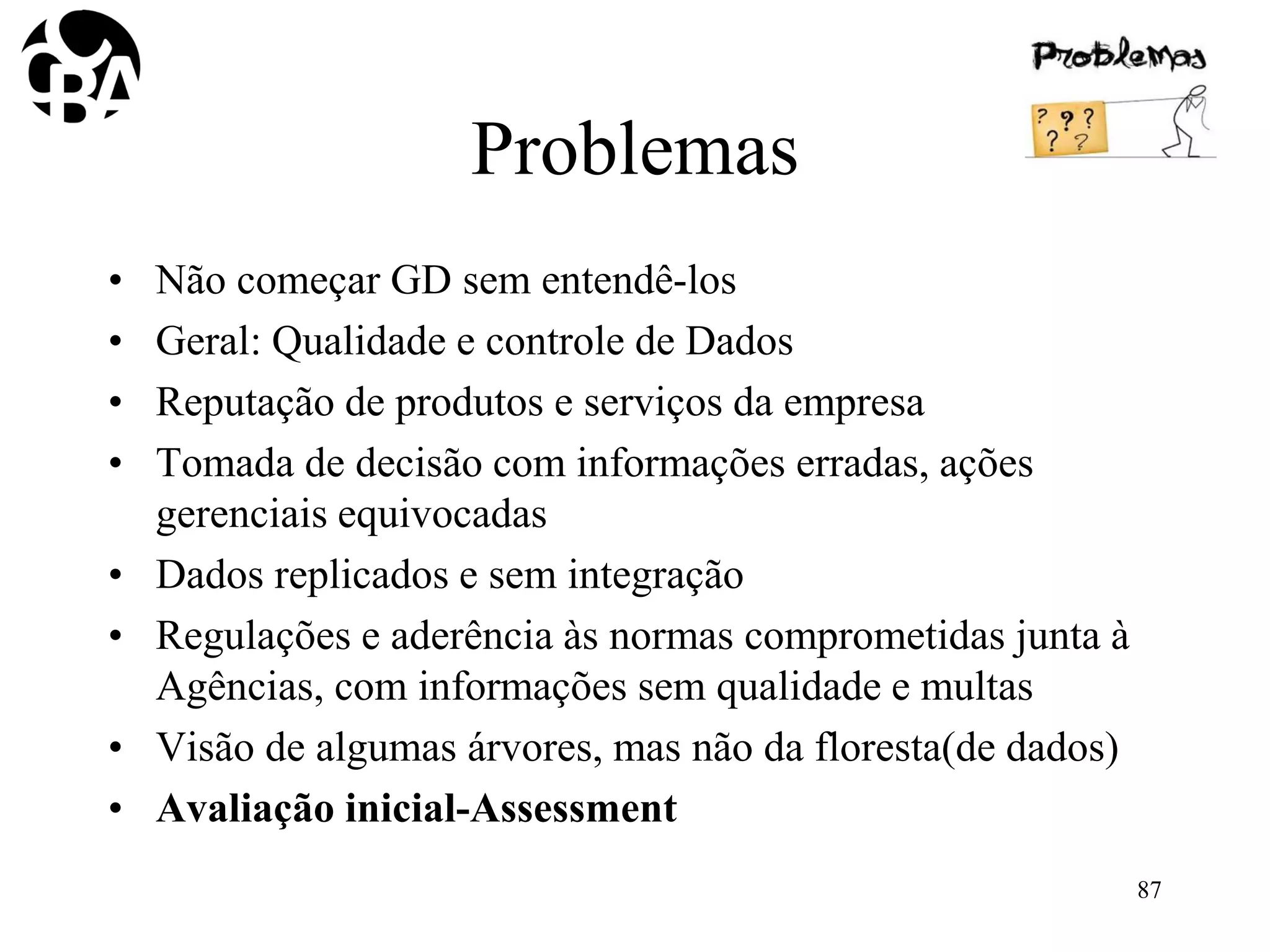 Problemas
• Não começar GD sem entendê-los
• Geral: Qualidade e controle de Dados
• Reputação de produtos e serviços da empresa
• Tomada de decisão com informações erradas, ações
gerenciais equivocadas
• Dados replicados e sem integração
• Regulações e aderência às normas comprometidas junta à
Agências, com informações sem qualidade e multas
• Visão de algumas árvores, mas não da floresta(de dados)
• Avaliação inicial-Assessment
87
 