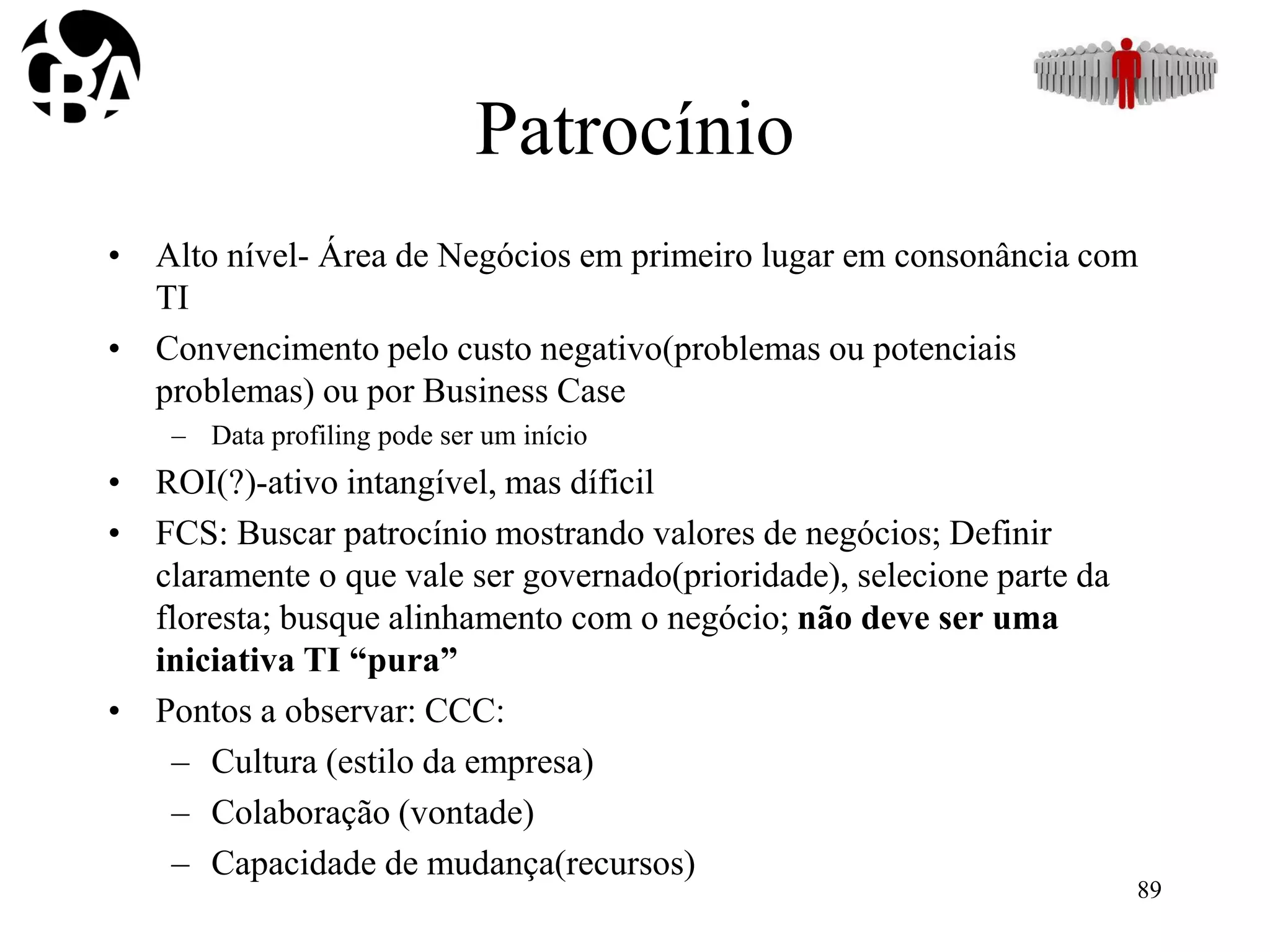 Patrocínio
• Alto nível- Área de Negócios em primeiro lugar em consonância com
TI
• Convencimento pelo custo negativo(problemas ou potenciais
problemas) ou por Business Case
– Data profiling pode ser um início
• ROI(?)-ativo intangível, mas díficil
• FCS: Buscar patrocínio mostrando valores de negócios; Definir
claramente o que vale ser governado(prioridade), selecione parte da
floresta; busque alinhamento com o negócio; não deve ser uma
iniciativa TI “pura”
• Pontos a observar: CCC:
– Cultura (estilo da empresa)
– Colaboração (vontade)
– Capacidade de mudança(recursos)
89
 