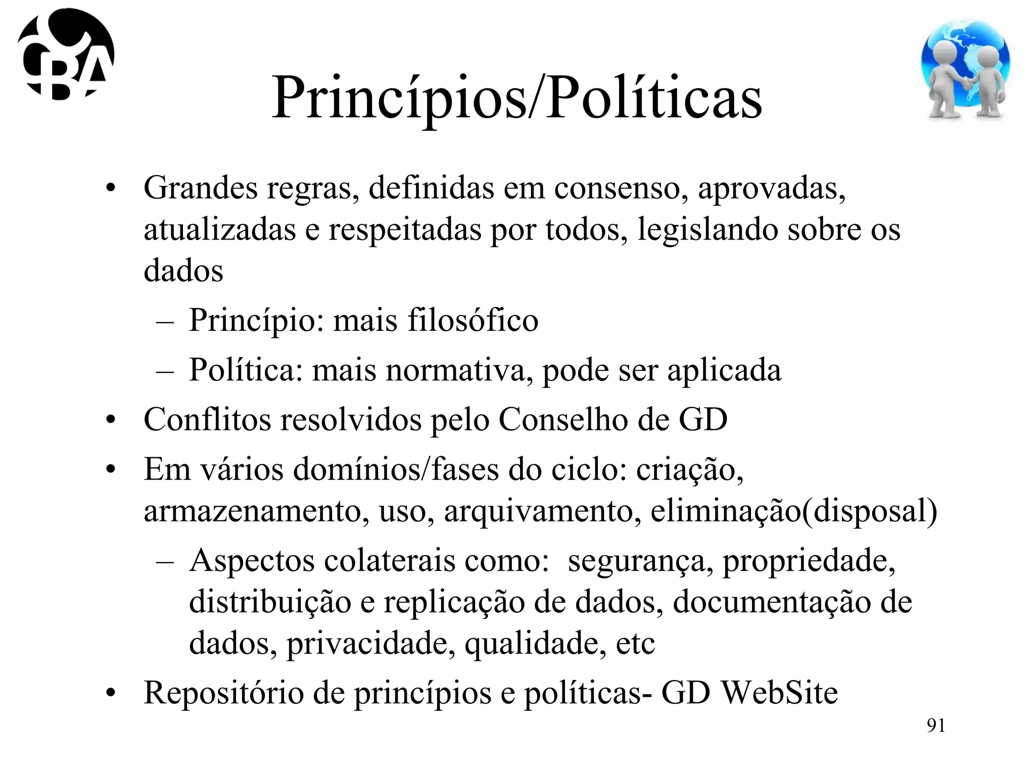 Princípios/Políticas
• Grandes regras, definidas em consenso, aprovadas,
atualizadas e respeitadas por todos, legislando sobre os
dados
– Princípio: mais filosófico
– Política: mais normativa, pode ser aplicada
• Conflitos resolvidos pelo Conselho de GD
• Em vários domínios/fases do ciclo: criação,
armazenamento, uso, arquivamento, eliminação(disposal)
– Aspectos colaterais como: segurança, propriedade,
distribuição e replicação de dados, documentação de
dados, privacidade, qualidade, etc
• Repositório de princípios e políticas- GD WebSite
91
 