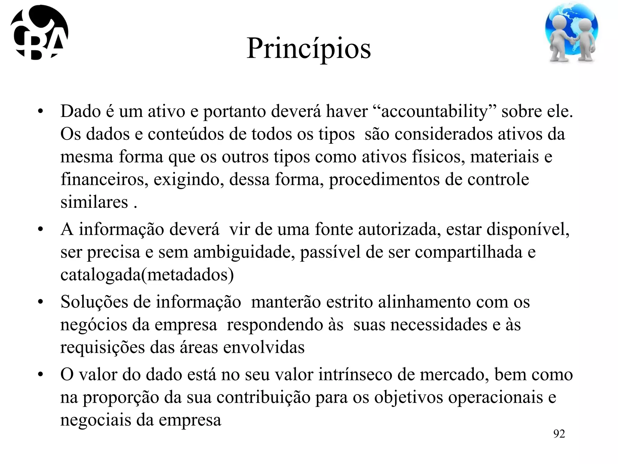 Princípios
• Dado é um ativo e portanto deverá haver “accountability” sobre ele.
Os dados e conteúdos de todos os tipos são considerados ativos da
mesma forma que os outros tipos como ativos físicos, materiais e
financeiros, exigindo, dessa forma, procedimentos de controle
similares .
• A informação deverá vir de uma fonte autorizada, estar disponível,
ser precisa e sem ambiguidade, passível de ser compartilhada e
catalogada(metadados)
• Soluções de informação manterão estrito alinhamento com os
negócios da empresa respondendo às suas necessidades e às
requisições das áreas envolvidas
• O valor do dado está no seu valor intrínseco de mercado, bem como
na proporção da sua contribuição para os objetivos operacionais e
negociais da empresa
92
 