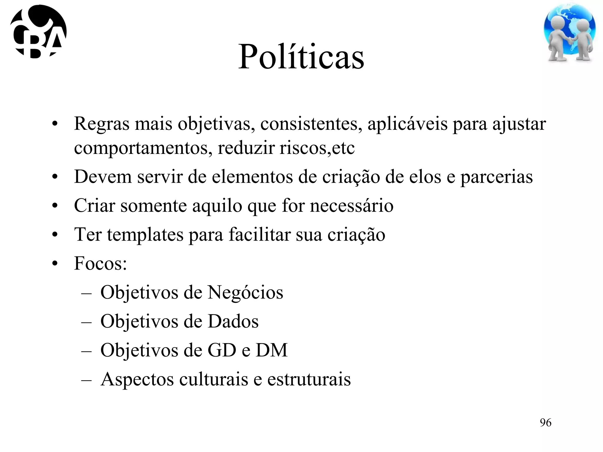 Políticas
• Regras mais objetivas, consistentes, aplicáveis para ajustar
comportamentos, reduzir riscos,etc
• Devem servir de elementos de criação de elos e parcerias
• Criar somente aquilo que for necessário
• Ter templates para facilitar sua criação
• Focos:
– Objetivos de Negócios
– Objetivos de Dados
– Objetivos de GD e DM
– Aspectos culturais e estruturais
96
 