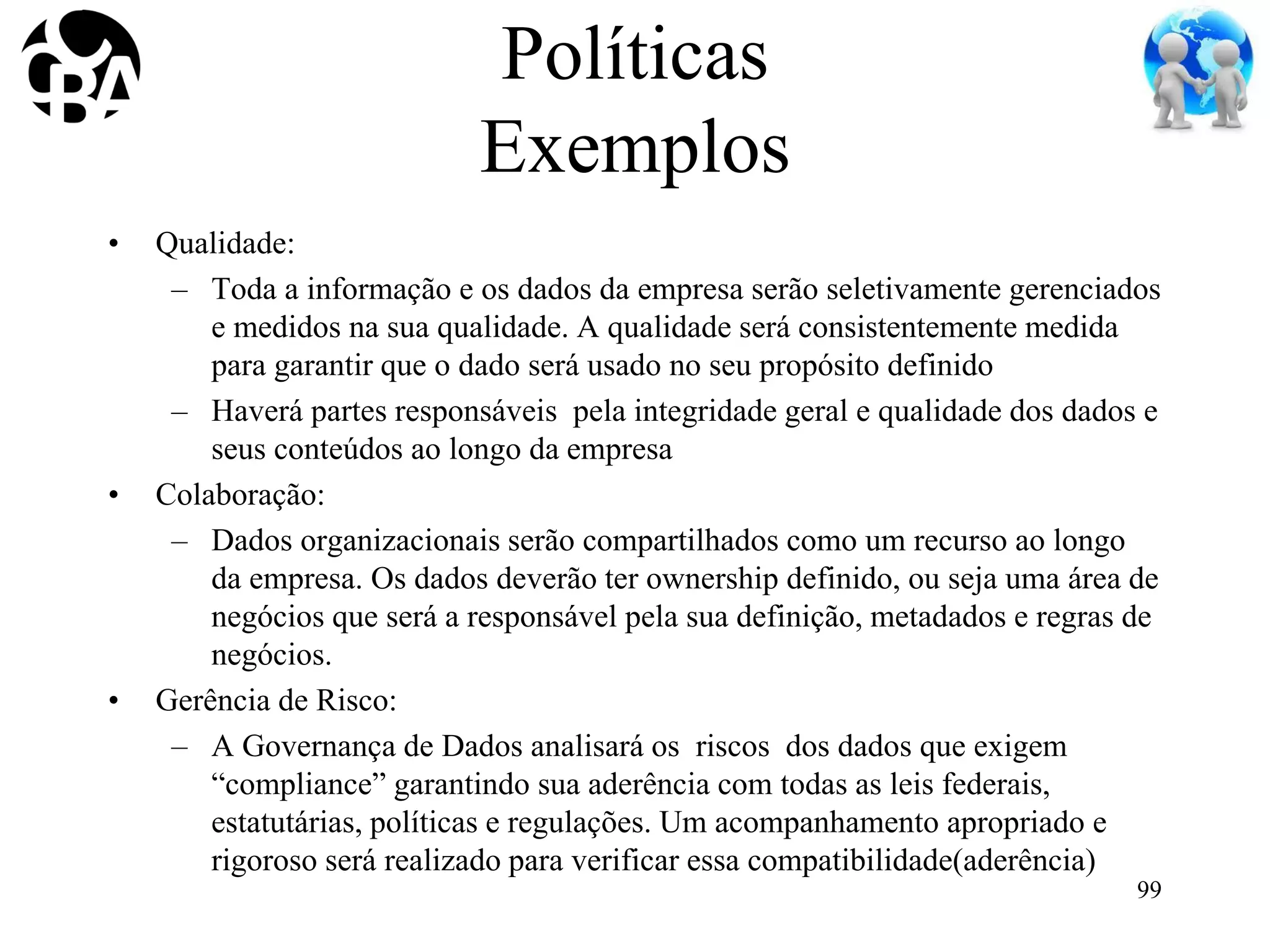 Políticas
Exemplos
• Qualidade:
– Toda a informação e os dados da empresa serão seletivamente gerenciados
e medidos na sua qualidade. A qualidade será consistentemente medida
para garantir que o dado será usado no seu propósito definido
– Haverá partes responsáveis pela integridade geral e qualidade dos dados e
seus conteúdos ao longo da empresa
• Colaboração:
– Dados organizacionais serão compartilhados como um recurso ao longo
da empresa. Os dados deverão ter ownership definido, ou seja uma área de
negócios que será a responsável pela sua definição, metadados e regras de
negócios.
• Gerência de Risco:
– A Governança de Dados analisará os riscos dos dados que exigem
“compliance” garantindo sua aderência com todas as leis federais,
estatutárias, políticas e regulações. Um acompanhamento apropriado e
rigoroso será realizado para verificar essa compatibilidade(aderência)
99
 