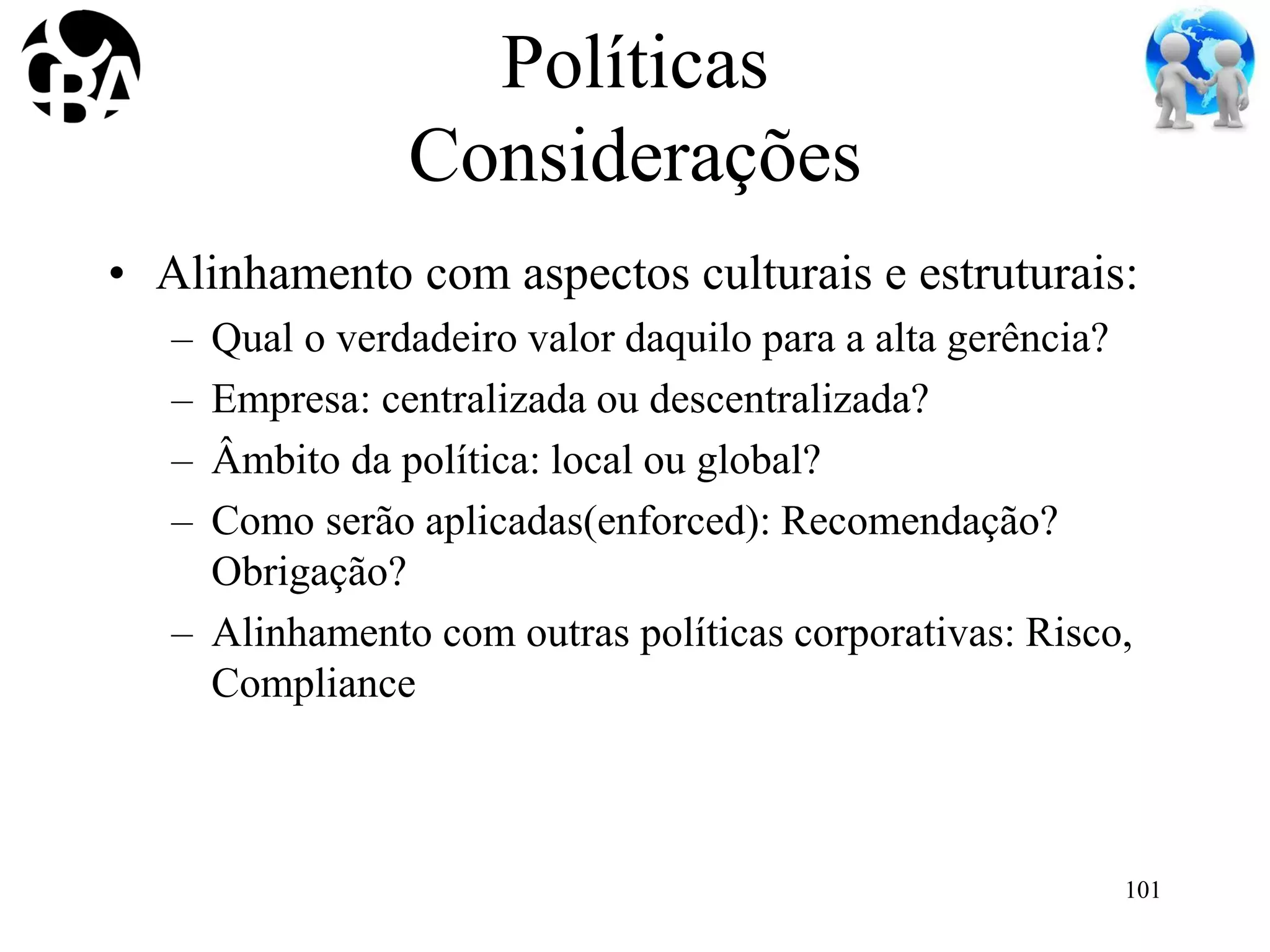 Políticas
Considerações
• Alinhamento com aspectos culturais e estruturais:
– Qual o verdadeiro valor daquilo para a alta gerência?
– Empresa: centralizada ou descentralizada?
– Âmbito da política: local ou global?
– Como serão aplicadas(enforced): Recomendação?
Obrigação?
– Alinhamento com outras políticas corporativas: Risco,
Compliance
101
 